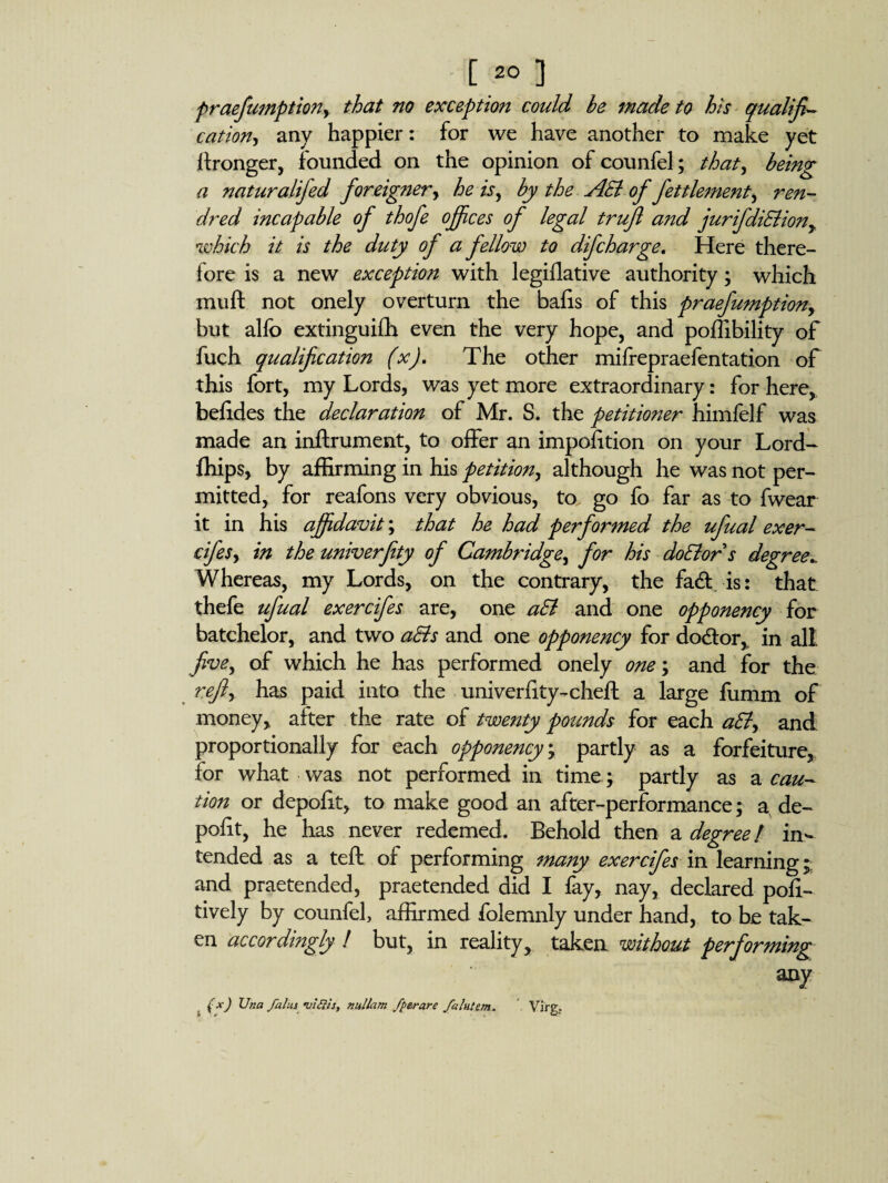 praefumption, that no exception could be made to his qualifi¬ cation, any happier: for we have another to make yet Wronger, founded on the opinion of counfel; that, being a naturalifed foreigner, he is, by the AEl of fettlement, ren- dred incapable of thofe offices of legal trujl and jurifdiElion, which it is the duty of a fellow to difcharge. Here there¬ fore is a new exception with legiflative authority; which mull not onely overturn the bails of this praefumption, but alfo extinguifh even the very hope, and poffibility of fuch qualification (x). The other mifrepraefentation of this fort, my Lords, was yet more extraordinary: for here, befides the declaration of Mr. S. the petitioner himfelf was made an inftrument, to offer an impoiition on your Lord- fhips, by affirming in his petition, although he was not per¬ mitted, for reafons very obvious, to, go fo far as to fwear it in his affidavit; that he had performed the ufual exer- cifes, in the univerfity of Cambridge, for his doElors degree^ Whereas, my Lords, on the contrary, the fadt is: that thefe ufual exercifes are, one aEl and one opponency for batchelor, and two a&s and one opponency for doctor, in all five, of which he has performed onely one; and for the ref, has paid into the univerfity-cheft a large fumm of money, after the rate of twenty pounds for each aEl, and proportionally for each opponency ; partly as a forfeiture, for what was not performed in time ; partly as a cau¬ tion or depoiit, to make good an after-performance; a, de¬ posit, he has never redemed. Behold then a degree ! in¬ tended as a teft of performing many exercifes in learning; and praetended, praetended did I fay, nay, declared poli- tively by counfel, affirmed folemnly under hand, to be tak¬ en accordingly ! but, in reality, taken without performing (x) Una fains •vials, nullam /perare fa Intern.