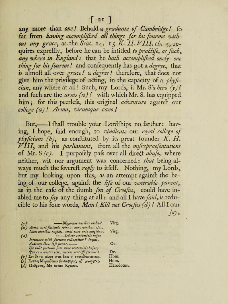 any more than one! Behold a graduate of Cambridge! fo far from having accomplijhed dll things for his fourme with¬ out any grace, as the St at, 14. 15 K, H. Kill. ch. 5, re¬ quires expreflly, before he can be inti tied to praBifey as fuchy any where in England 1 that he hath accompli fed onely one thing for his fourme! and confequently has got a degree , that is almoft all over grace! a degree / therefore, that does not give him the privilege of acting, in the capacity of a phyfi- ciany any where at all! Such, my Lords, is Mr. S’s hero (y) ! and fuch are the arms (%) ! with which Mr. S. has equipped him; for this peerlefs, this original adventure againft our college (a) ! Armay virumque cano / But,-1 {hall trouble your Lordfhips no farther:: hav¬ ing, I hope,, faid enough, to vindicate our royal college of phyfcians (b)y as conftituted by its great founder K. H, Vllly and his parliament, from all the mifrepraefentations of Mr. S (c). I purpofely pafs over all direct abufey where neither, wit nor argument was concerned: that being al¬ ways much the fevereft reply to itfelf. Nothing, my Lords, but my looking upon this, as an attempt againft the be¬ ing of our college, againft the life of our venerable parent, as in the cafe of the dumb fon of Croefusy could have in- abled me to fay any thing at all: and all I have faidy is redu¬ cible to his four words, Man ! Kill not Croefus (dj ! All I can (y) ——Majorane'viribus audes? Virg. (,z) Arma acri facienda *viro nunc uiribus ufus. Nunc manibus rapidis, omnt nunc arte magi [Ira. Virg. (a) —-Sed cur certaminis bujus Intent at a mibi for tuna relinquitur ? inquit Audentes Deus ipfe ju-vat. - Ov. Jfte tulit pretium jam nunc certaminis bujus; Sjuo cum <viAus erity mecum certaffe fereiur / Ov. (b) Sov t01 crat ocrov r E7rtKi$vaTai<ws, Horn* Cc) Ecfixof Mugnib'ovuv pofoj, jjJ’ ayogwTvg. Horn. \d) £2v$gu7r£3 M»j ktsin Kgoirov* Herodotus..