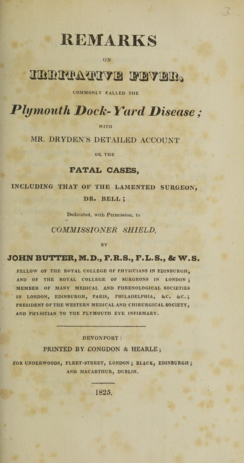 REMARKS OX mmm&mw® jswvwh COMMONLY CALLED THE Plymouth Dock- Yard Disease WITH MR. DRYDENS DETAILED ACCOUNT OF. THE FATAL CASES, INCLUDING THAT OF THE LAMENTED SURGEON, DR. BELL ; Dedicated, with Permission, to ♦ COMMISSIONER SHIELD, BY JOHN BUTTER, M.D., F.R.S., F.L.S., dr W.S FELLOW OF THE ROYAL COLLEGE OF PHYSICIANS IN EDINBURGH, AND OF THE ROYAL COLLEGE OF SURGEONS IN LONDON ; MEMBER OF MANY MEDICAL AND PHRENOLOGICAL SOCIETIES IN LONDON, EDINBURGH, PARIS, PHILADELPHIA, &C. &C. ; PRESIDENT OFTHE WESTERN MEDICAL AND CHIRURGICAL SOCIETY, AND PHYSICIAN TO THE PLYMOUTH EYE INFIRMARY. DEVONPORT! PRINTED BY CONGDON & HEARLE; FOR UNDERWOODS, FLEET-STREET, LONDON J. BLACK, EDINBURGH \ AND MACARTHUR, DUBLIN, 1825