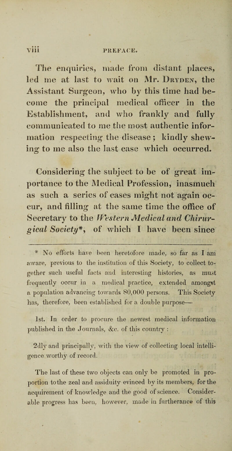 • * * The enquiries, made from distant places, led me at last to wait on Mr. Dhyden, the Assistant Surgeon, who by this time had be¬ come the principal medical officer in the Establishment, and who frankly and fully communicated to me the most authentic infor¬ mation respecting the disease ; kindly shew¬ ing to me also the last case which occurred. Considering the subject to be of great im¬ portance to the Medical Profession, inasmuch as such a series of cases might not again oc¬ cur, and filling at the same time the office of Secretary to the Western Medical and Chirur- gical Society*, of which I have been since * No efforts have been heretofore made, so far as I am » aware, previous to the institution of this Society, to collect to¬ gether such useful facts and interesting histories, as must frequently occur in a medical practice, extended amongst a population advancing towards 80,000 persons. This Society has, therefore, been established for a double purpose— 1st. In order to procure the newest medical information published in the Journals, &c. of this country : 2dly and principally, with the view of collecting local intelli¬ gence worthy of record. The last of these two objects can only be promoted in pro¬ portion to the zeal and assiduity evinced by its members, for the acquirement of knowledge and the good of science. Consider¬ able progress has been, however, made in furtherance of this