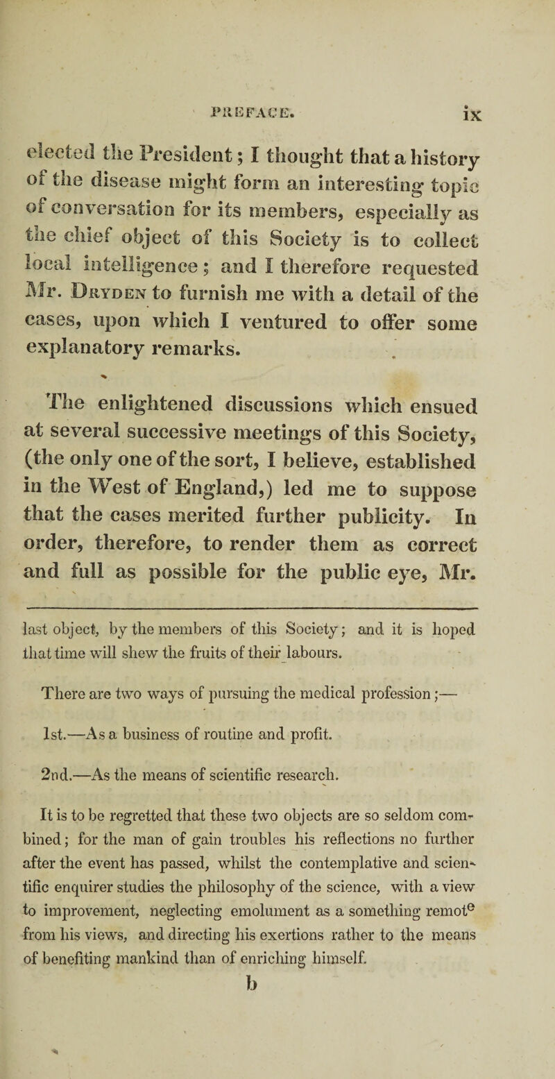 elected the President; I thought that a history oi the disease might form an interesting topic of conversation for its members, especially as tne chief object of this Society is to collect local intelligence; and I therefore requested Mr. Diiyden to furnish me with a detail of the cases, upon which I ventured to offer some explanatory remarks. % The enlightened discussions which ensued at several successive meetings of this Society, (the only one of the sort, I believe, established in the West of England,) led me to suppose that the cases merited further publicity. In order, therefore, to render them as correct and full as possible for the public eye, Mr. last object, by the members of this Society; and it is hoped that time will shew the fruits of their labours. There are two ways of pursuing the medical profession;— 1st.—Asa business of routine and profit. 2nd.—As the means of scientific research. It is to be regretted that these two objects are so seldom com¬ bined ; for the man of gain troubles his reflections no further after the event has passed, whilst the contemplative and scien¬ tific enquirer studies the philosophy of the science, with a view to improvement, neglecting emolument as a something remote from his views, and directing his exertions rather to the means of benefiting mankind than of enriching himself. b