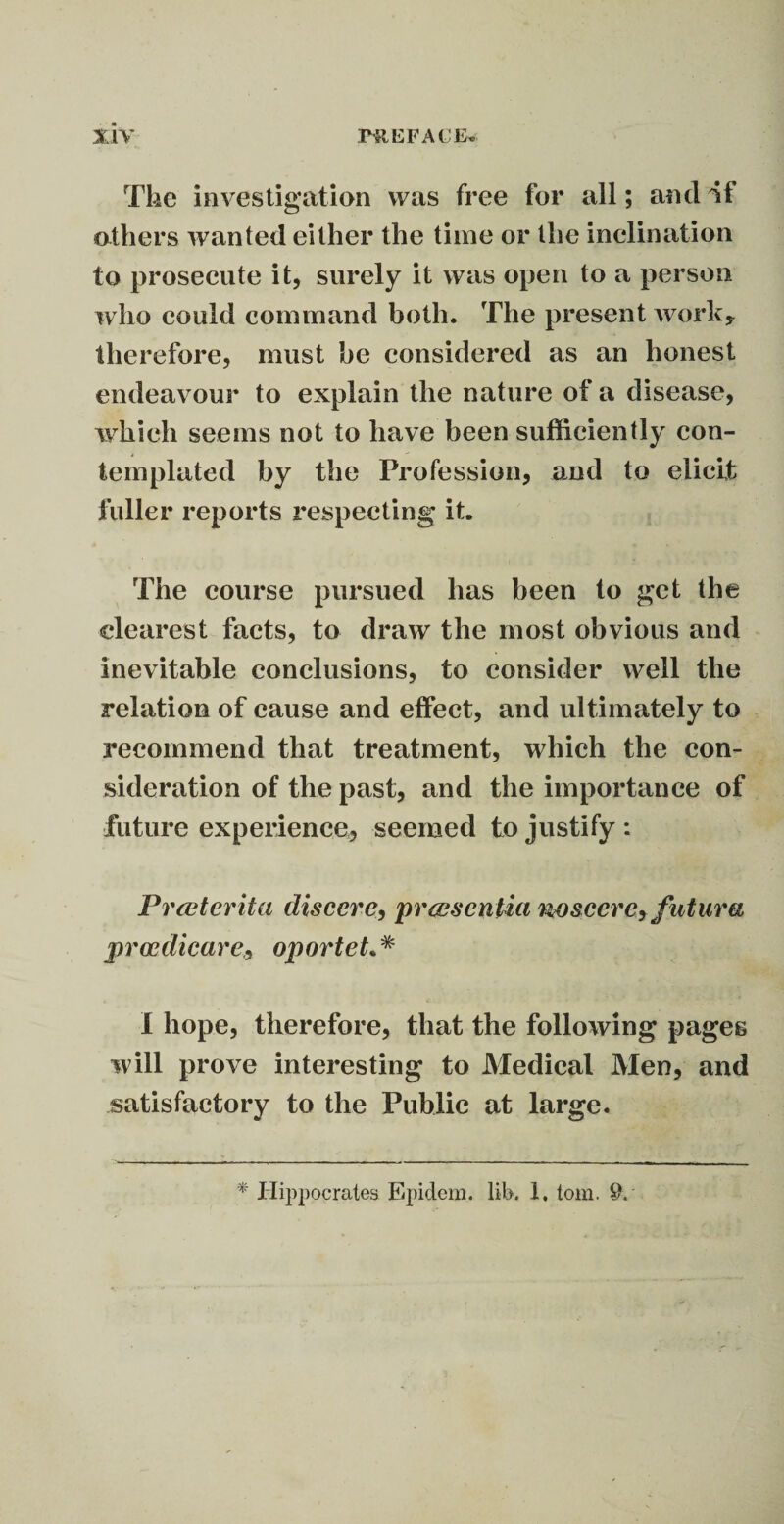 The investigation was free for all; and if others wanted either the time or the inclination to prosecute it, surely it was open to a person who could command both. The present work* therefore, must be considered as an honest endeavour to explain the nature of a disease, which seems not to have been sufficiently con¬ templated by the Profession, and to elicit fuller reports respecting it. The course pursued has been to get the clearest facts, to draw the most obvious and inevitable conclusions, to consider well the relation of cause and effect, and ultimately to recommend that treatment, which the con¬ sideration of the past, and the importance of future experience, seemed to justify : Prceterita discere, prcesenlia nosccrey fu tura proodicare, oporteL* I hope, therefore, that the following pages will prove interesting to Medical Men, and satisfactory to the Public at large. * Hippocrates Epidem. lib. 1. tom. 9.