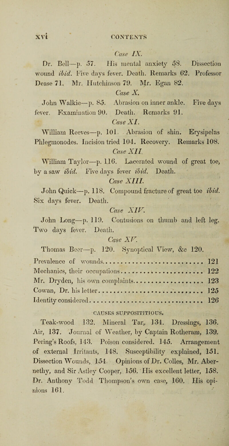 Case IX. Dr. Bell—p. 57. His mental anxiety 55. Dissection wound ibid, five days fever. Death. Remarks 62. Professor Dease71. Mr.. Hutchinson 79. Mr. Egan 82. Case X. John Walkie—p. 85. Abrasion on inner ankle. Five days fever. Examination 90. Death. Remarks 91. Case XI. William Reeves—p. 10L Abrasion of shin. Erysipelas Phlegmonodes. Incision tried 104. Recovery. Remarks 108. Case XII William Taylor—p. 116. Lacerated wound of great toe, by a saw ibid. Five days fever ibid. Death. Case XIII. John Quick—p. 118. Compound fracture of great toe ibid. Six days fever. Death. Case XIV. John Long—p. 119. Contusions on thumb and left leg. Two days fever. Death. Case X V. Thomas Beer—p. 120. Synoptical View, &c 120. Prevalence of wounds.*. 121 Mechanics, their occupations.. 122 Mr, Dryden, his own complaints.. 123 Cowan, Dr. his letter.... .125 Identity considered..... 126 CAUSES SUPPOSITITIOUS. Teak-wood 132. Mineral Tar, 134. Dressings, 136. Air, 137. Journal of Weather, by Captain Rotheram, 139. Pering’s Roofs, 143. Poison considered. 145. Arrangement of external Irritants, 148. Susceptibility explained, 151. Dissection Wounds, 154. Opinions of Dr. Colles, Mr. Aber- nethy, and Sir Astley Cooper, 156. Plis excellent letter, 158. Dr. Anthony Todd Thompson’s own case, 160. His opi¬ nions 161.