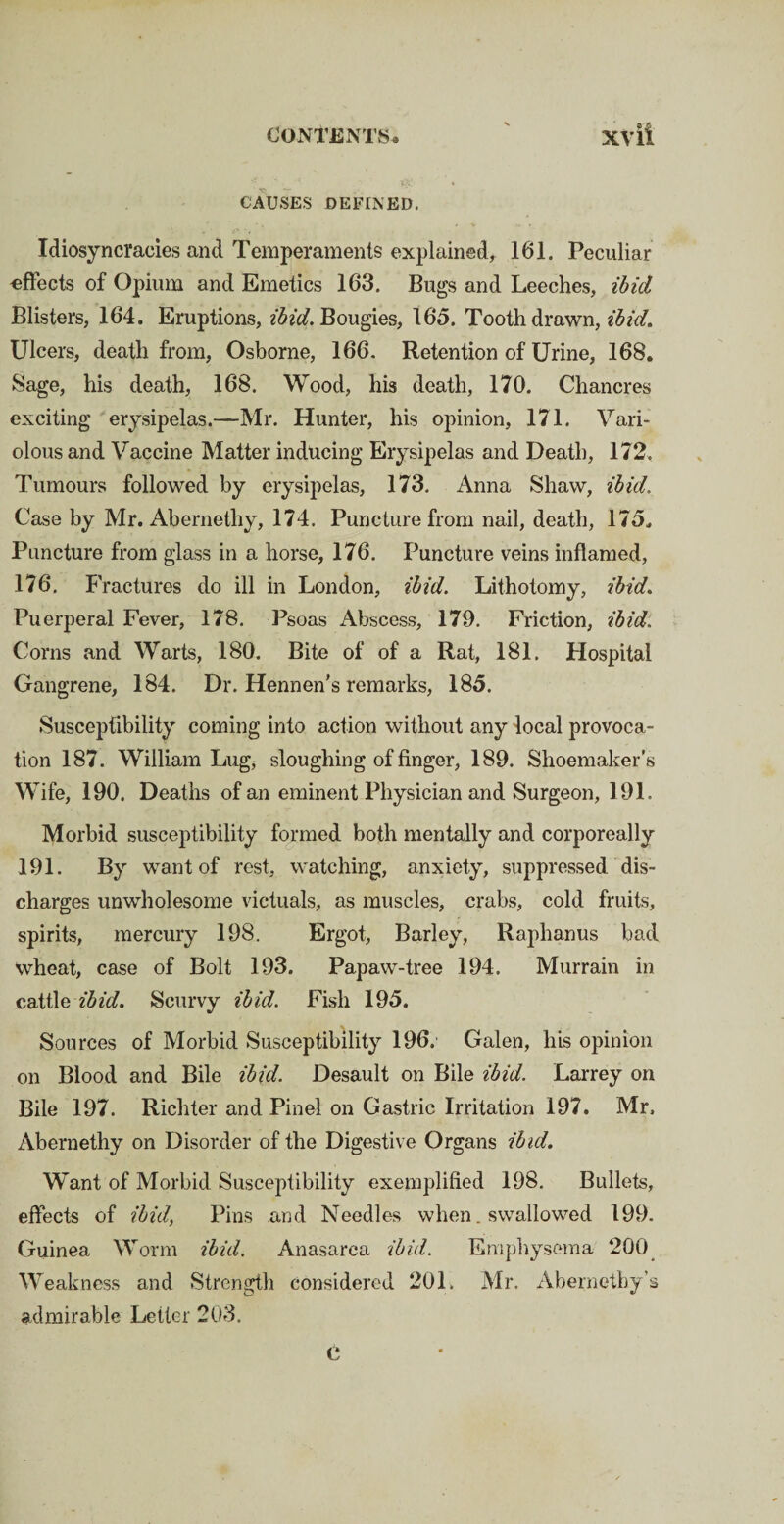 CAUSES DEFINED. Idiosyncracies and Temperaments explained, 161. Peculiar effects of Opium and Emetics 163. Bugs and Leeches, ibid Blisters, 164. Eruptions, ibid. Bougies, 165. Tooth drawn, ibid. Ulcers, death from, Osborne, 166. Retention of Urine, 168. Sage, his death, 168. Wood, his death, 170. Chancres exciting erysipelas.—Mr. Hunter, his opinion, 171. Vari¬ olous and Vaccine Matter inducing Erysipelas and Death, 172. Tumours followed by erysipelas, 173. Anna Shaw, ibid. Case by Mr. Abernethy, 174. Puncture from nail, death, 175. Puncture from glass in a horse, 176. Puncture veins inflamed, 176. F 'ractures do ill in London, ibid. Lithotomy, ibid. Puerperal Fever, 178. Psoas Abscess, 179. Friction, ibid. Corns and Warts, 180. Bite of of a Rat, 181. Hospital Gangrene, 184. Dr. Hennen’s remarks, 185. Susceptibility coming into action without any local provoca¬ tion 187. William Lug, sloughing of finger, 189. Shoemaker’s Wife, 190. Deaths of an eminent Physician and Surgeon, 191. Morbid susceptibility formed both mentally and corporeally 191. By want of rest, watching, anxiety, suppressed dis¬ charges unwholesome victuals, as muscles, crabs, cold fruits, spirits, mercury 198. Ergot, Barley, Raphanus bad wheat, case of Bolt 193. Papaw-tree 194. Murrain in cattle ibid. Scurvy ibid. Fish 195. Sources of Morbid Susceptibility 196. Galen, his opinion on Blood and Bile ibid. Desault on Bile ibid. Larrey on Bile 197. Richter and Pinel on Gastric Irritation 197. Mr. Abernethy on Disorder of the Digestive Organs ibid. Want of Morbid Susceptibility exemplified 198. Bullets, effects of ibid, Pins and Needles when. swallowed 199. Guinea Worm ibid. Anasarca ibid. Emphysema 200 Weakness and Strength considered 201, Mr. Abernethy’s admirable Letter 203. C