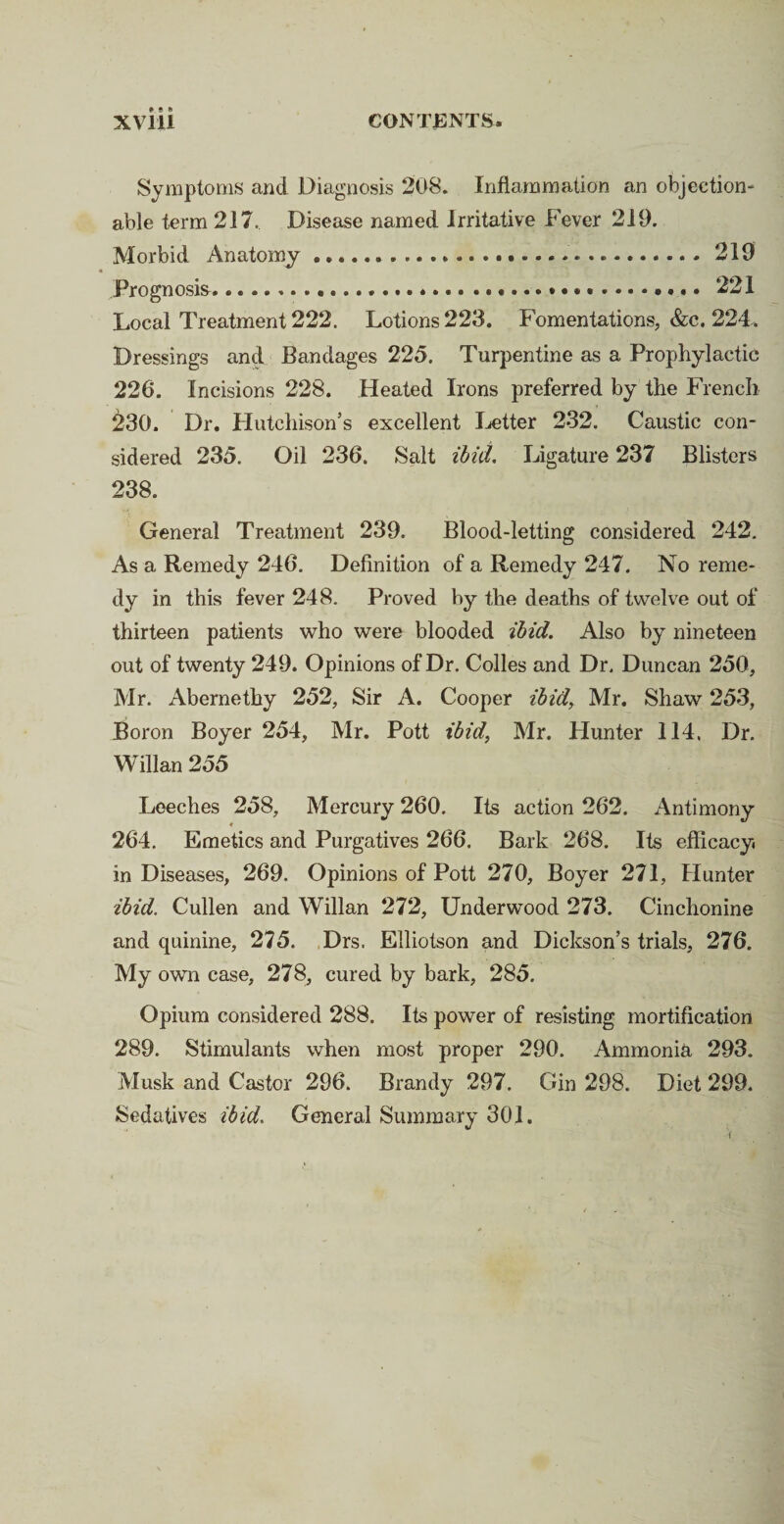 Symptoms and Diagnosis 208. Inflammation an objection¬ able term 217, Disease named Irritative Fever 219. Morbid Anatomy..219 Prognosis.221 Local Treatment 222. Lotions 223. Fomentations, &c. 224. Dressings and Bandages 225. Turpentine as a Prophylactic 226. Incisions 228. Heated Irons preferred by the French 230. Dr. Hutchison’s excellent Letter 232. Caustic con¬ sidered 235. Oil 236. Salt ibid. Ligature 237 Blisters 238. General Treatment 239. Blood-letting considered 242. As a Remedy 246. Definition of a Remedy 247. No reme¬ dy in this fever 248. Proved by the deaths of twelve out of thirteen patients who were blooded ibid. Also by nineteen out of twenty 249. Opinions of Dr. Colles and Dr. Duncan 250, Mr. Abernethy 252, Sir A. Cooper ibid, Mr. Shaw 253, Boron Boyer 254, Mr. Pott ibid, Mr. Hunter 114, Dr. Willan 255 Leeches 258, Mercury 260. Its action 262. Antimony 264. Emetics and Purgatives 266. Bark 268. Its efficacy, in Diseases, 269. Opinions of Pott 270, Boyer 271, Hunter ibid. Cullen and Willan 272, Underwood 273. Cinchonine and quinine, 275. Drs. Elliotson and Dickson’s trials, 276. My own case, 278, cured by bark, 285. Opium considered 288. Its power of resisting mortification 289. Stimulants when most proper 290. Ammonia 293. Musk and Castor 296. Brandy 297. Gin 298. Diet 299. Sedatives ibid. General Summary 301.