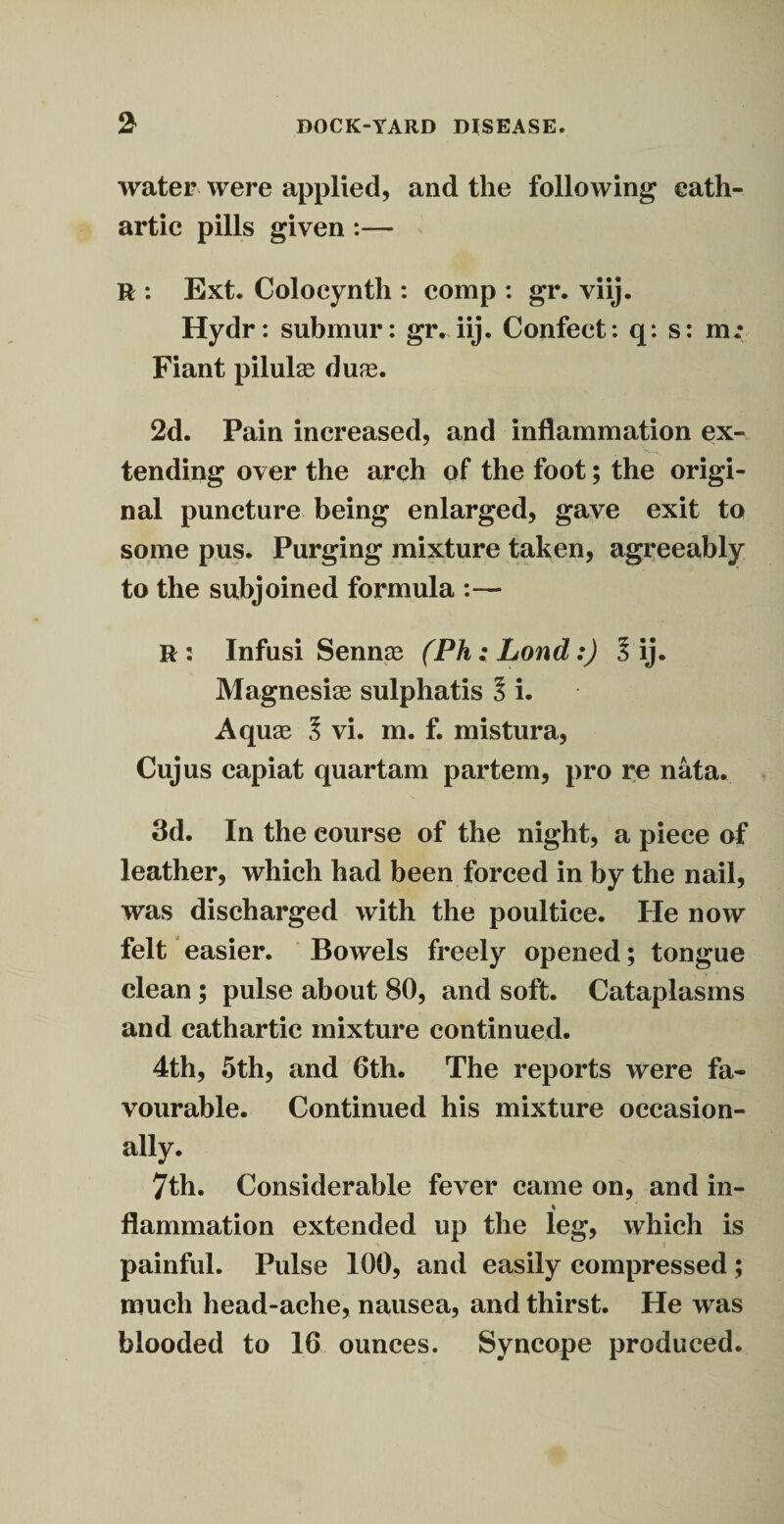 21 DOCK-YARD DISEASE, water were applied, and the following cath¬ artic pills given :— R : Ext. Colocynth : comp : gr. viij. Hydr: submur: gr. iij. Confect : q: s: m.* Fiant pilule duas. 2d. Pain increased, and inflammation ex¬ tending over the arch of the foot; the origi¬ nal puncture being enlarged, gave exit to some pus. Purging mixture taken, agreeably to the subjoined formula :— R : Infusi Sennas (Ph; Lond:) l ij. Magnesias sulphatis l i. Aquas 3 vi. m. f. mistura, Cujus capiat quartam partem, pro re nata. 3d. In the course of the night, a piece of leather, which had been forced in by the nail, was discharged with the poultice. He now felt easier. Bowels freely opened; tongue clean; pulse about 80, and soft. Cataplasms and cathartic mixture continued. 4th, 5th, and 6th. The reports were fa¬ vourable. Continued his mixture occasion¬ ally. 7th. Considerable fever came on, and in- % flammation extended up the leg, which is painful. Pulse 100, and easily compressed ; much head-ache, nausea, and thirst. He was blooded to 16 ounces. Syncope produced.