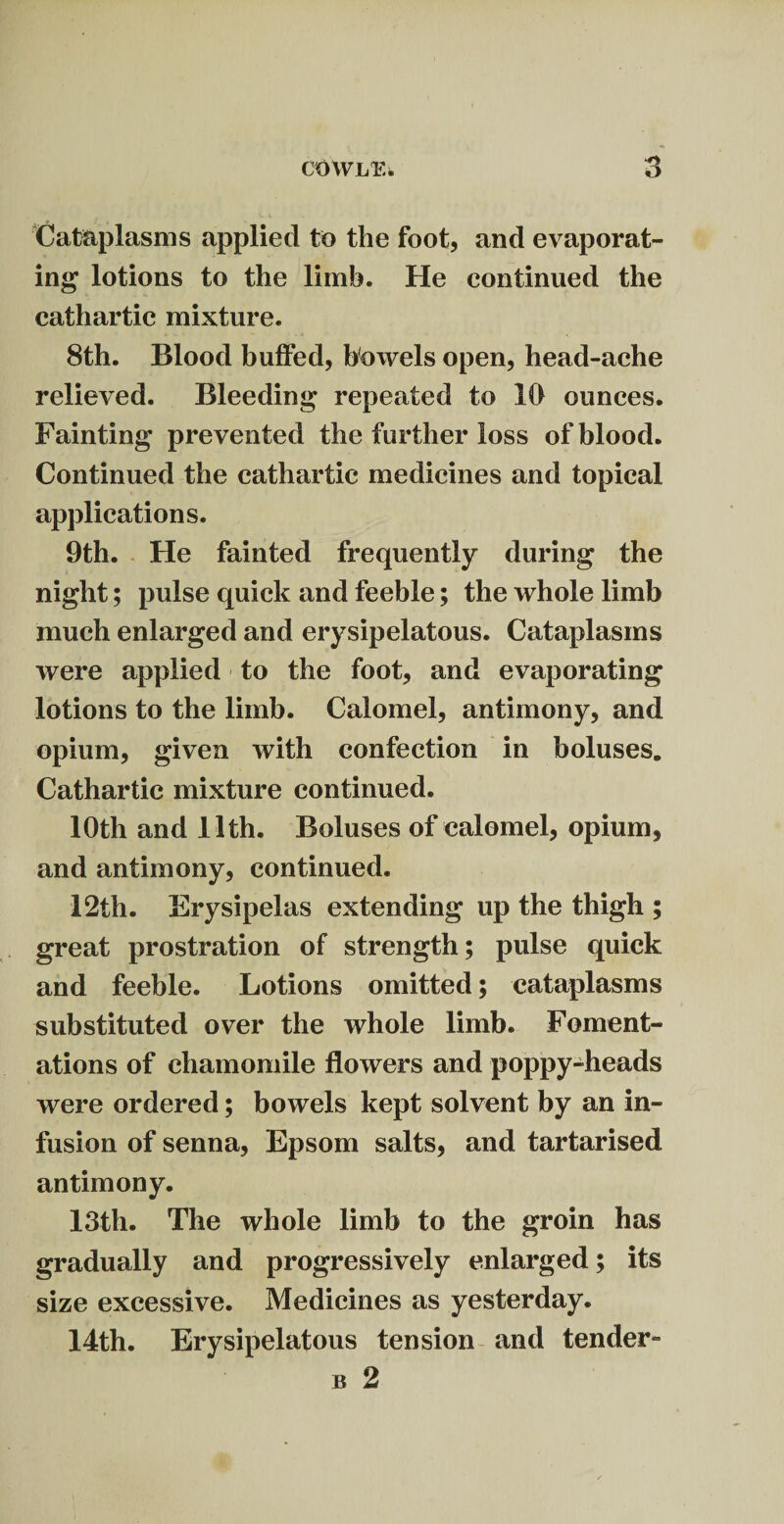 cowl*:. Cataplasms applied to the foot, and evaporat¬ ing lotions to the limb. He continued the cathartic mixture. 8th. Blood buffed, bowels open, head-ache relieved. Bleeding repeated to 10 ounces. Fainting prevented the further loss of blood. Continued the cathartic medicines and topical applications. 9th. He fainted frequently during the night; pulse quick and feeble; the whole limb much enlarged and erysipelatous. Cataplasms were applied to the foot, and evaporating lotions to the limb. Calomel, antimony, and opium, given with confection in boluses. Cathartic mixture continued. 10th and 11th. Boluses of calomel, opium, and antimony, continued. 12th. Erysipelas extending up the thigh ; great prostration of strength; pulse quick and feeble. Lotions omitted; cataplasms substituted over the whole limb. Foment¬ ations of chamomile flowers and poppy-heads were ordered; bowels kept solvent by an in¬ fusion of senna, Epsom salts, and tartarised antimony. 13th. The whole limb to the groin has gradually and progressively enlarged; its size excessive. Medicines as yesterday. 14th. Erysipelatous tension and tender-