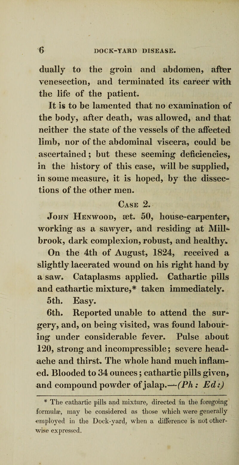 dually to the groin and abdomen, after venesection, and terminated its career with the life of the patient. It is to be lamented that no examination of the body, after death, was allowed, and that neither the state of the vessels of the affected limb, nor of the abdominal viscera, could be ascertained; but these seeming deficiencies, in the history of this case, will be supplied, in some measure, it is hoped, by the dissec¬ tions of the other men. Case 2. John Henwood, set. 50, house-carpenter* working as a sawyer, and residing at Mill*- brook, dark complexion, robust, and healthy. On the 4th of August, 1824, received a slightly lacerated wound on his right hand by a saw. Cataplasms applied. Cathartic pills and cathartic mixture,* taken immediately. 5th. Easy. 6th. Reported unable to attend the sur¬ gery, and, on being visited, was found labour4- ing under considerable fever. Pulse about 120, strong and incompressible; severe head-^ ache and thirst. The whole hand much inflam¬ ed. Blooded to 34 ounces; cathartic pills given, and compound powder of jalap .—(Ph: Edt) * The cathartic pills and mixture, directed in the foregoing formulae, may be considered as those which were generally ■employed in the Dock-yard, when a difference is not other¬ wise expressed.