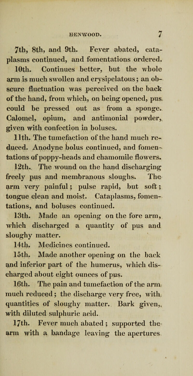 7th, 8tli, and 9th. Fever abated, cata¬ plasms continued, and fomentations ordered. 10th. Continues better, but the whole arm is much swollen and erysipelatous; an ob¬ scure fluctuation was perceived on the back of the hand, from which, on being opened, pus could be pressed out as from a sponge. Calomel, opium, and antimonial powder, given with confection in boluses. 11th. The tumefaction of the hand much re- 0 duced. Anodyne bolus continued, and fomen¬ tations of poppy-heads and chamomile flowers. 12th., The wound on the hand discharging freely pus and membranous sloughs. The arm very painful; pulse rapid, but soft; tongue clean and moist. Cataplasms, fomen¬ tations, and boluses continued. 13th. Made an opening on the fore arm, which discharged a quantity of pus and sloughy matter. 14th, Medicines continued. 15th. Made another opening on the back and inferior part of the humerus, which dis¬ charged about eight ounces of pus. 16th. The pain and tumefaction of the arm much reduced; the discharge very free, with quantities of sloughy matter. Bark given,, with diluted sulphuric acid. 17th. Fever much abated ; supported the arm with a bandage leaving the apertures