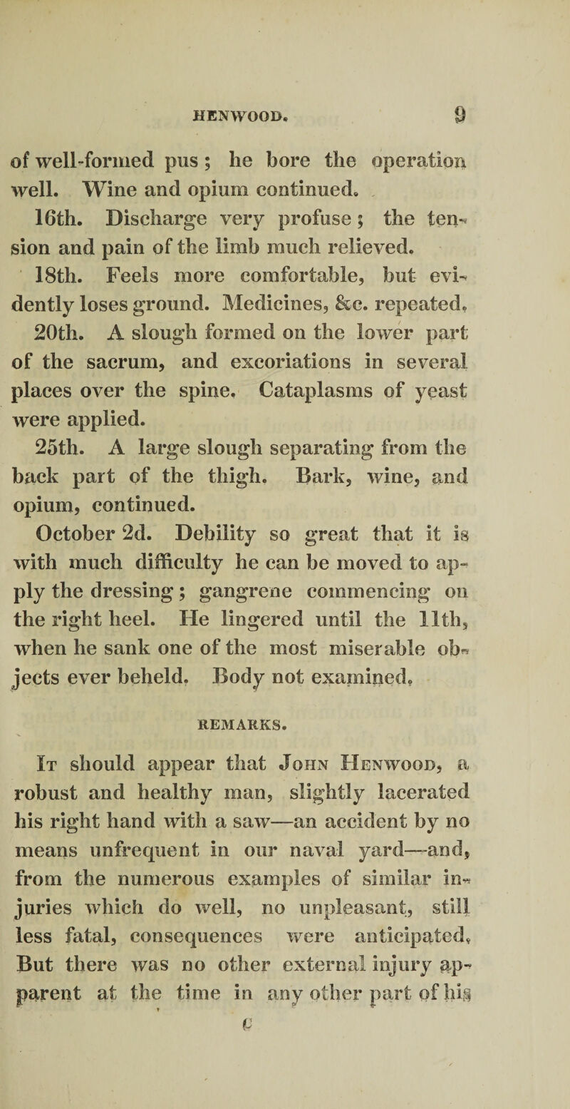 of well-formed pus ; lie bore the operation well. Wine and opium continued. 16th. Discharge very profuse; the tern sion and pain of the limb much relieved. 18th. Feels more comfortable, but cvF dently loses ground. Medicines, &c. repeated, 20th. A slough formed on the lower part of the sacrum, and excoriations in several places over the spine. Cataplasms of yeast were applied. 25th. A large slough separating from the back part of the thigh. Bark, wine, and opium, continued. October 2d. Debility so great that it is with much difficulty he can be moved to ap¬ ply the dressing; gangrene commencing on the right heel. He lingered until the 11th, when he sank one of the most miserable ob™ jects ever beheld. Body not examined. REMARKS. It should appear that John Henwood, a robust and healthy man, slightly lacerated his right hand with a saw—an accident by no means unfrequent in our naval yard—-and, from the numerous examples of similar in* juries which do well, no unpleasant, still less fatal, consequences were anticipated. But there was no other external injury ap¬ parent at the time in any other part of hi§