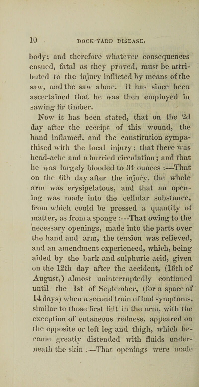 body; and therefore whatever consequences ensued, fatal as they proved, must be attri¬ buted to the injury inflicted by means of the saw, and the saw alone. It has since been ascertained that he was then employed in sawing fir timber. Now it has been stated, that on the 2d day after the receipt of this wound, the hand inflamed, and the constitution sympa¬ thised with the local injury; that there was head-ache and a hurried circulation; and that he was largely blooded to 34 ounces :—That on the 6th day after the injury, the whole arm was erysipelatous, and that an open¬ ing was made into the cellular substance, from which could be pressed a quantity of matter, as from a sponge :—That owing to the necessary openings, made into the parts over the hand and arm, the tension was relieved, and an amendment experienced, which, being- aided by the bark and sulphuric acid, given on the 12th day after the accident, (16th of August,) almost uninterruptedly continued until the 1st of September, (for a space of 14 days) when a second train of bad symptoms, similar to those first felt in the arm, with the exception of cutaneous redness, appeared on the opposite or left leg and thigh, which be¬ came greatly distended with fluids under¬ neath the skin :—That openings were made