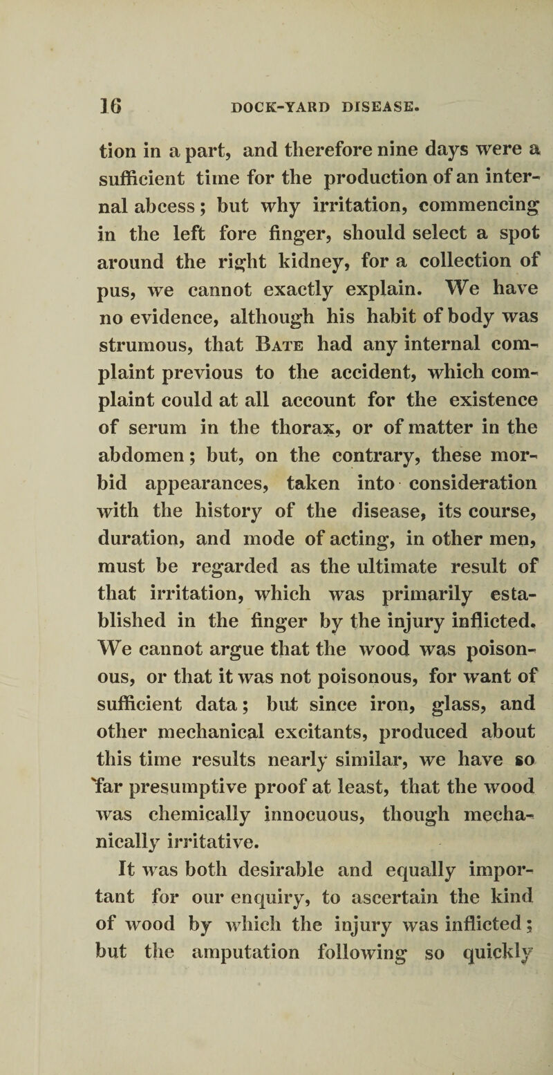 tion in a part, and therefore nine days were a sufficient time for the production of an inter¬ nal abcess; but why irritation, commencing in the left fore finger, should select a spot around the right kidney, for a collection of pus, we cannot exactly explain. We have no evidence, although his habit of body was strumous, that Bate had any internal com¬ plaint previous to the accident, which com¬ plaint could at all account for the existence of serum in the thorax, or of matter in the abdomen; but, on the contrary, these mor¬ bid appearances, taken into consideration with the history of the disease, its course, duration, and mode of acting, in other men, must be regarded as the ultimate result of that irritation, which was primarily esta¬ blished in the finger by the injury inflicted. We cannot argue that the wood was poison¬ ous, or that it was not poisonous, for want of sufficient data; but since iron, glass, and other mechanical excitants, produced about this time results nearly similar, we have so Tar presumptive proof at least, that the wood was chemically innocuous, though mecha¬ nically irritative. It was both desirable and equally impor¬ tant for our enquiry, to ascertain the kind of wood by which the injury was inflicted; but the amputation following so quickly