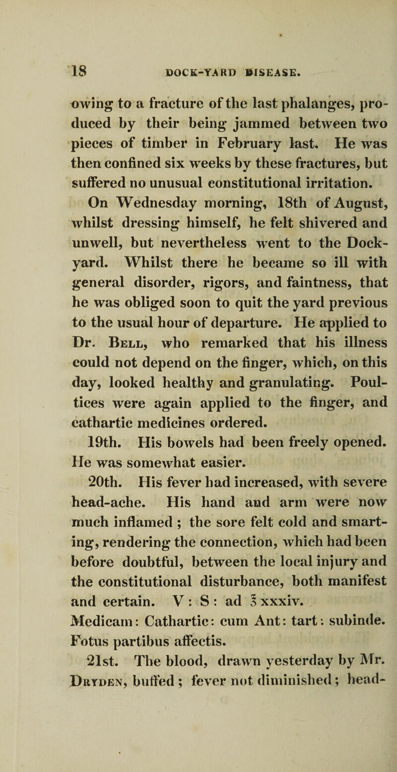 owing to a fracture of the last phalanges, pro¬ duced by their being jammed between two pieces of timber in February last. He was then confined six weeks by these fractures, but suffered no unusual constitutional irritation. On Wednesday morning, 18th of August, whilst dressing himself, he felt shivered and unwell, but nevertheless went to the Dock¬ yard. Whilst there he became so ill with general disorder, rigors, and faintness, that he was obliged soon to quit the yard previous to the usual hour of departure. He applied to Dr. Bell, who remarked that his illness could not depend on the finger, which, on this day, looked healthy and granulating. Poul¬ tices were again applied to the finger, and cathartic medicines ordered. 19th. His bowels had been freely opened. He was somewhat easier. 20th. His fever had increased, with severe head-ache. His hand and arm were now much inflamed ; the sore felt cold and smart¬ ing, rendering the connection, which had been before doubtful, between the local injury and the constitutional disturbance, both manifest and certain. V : S : ad 3 xxxiv. Medicam: Cathartic: cum Ant: tart: subinde. Fotus partibus affectis. 21st. The blood, drawn yesterday by Mr. Dryden, buffed; fever not diminished; head-