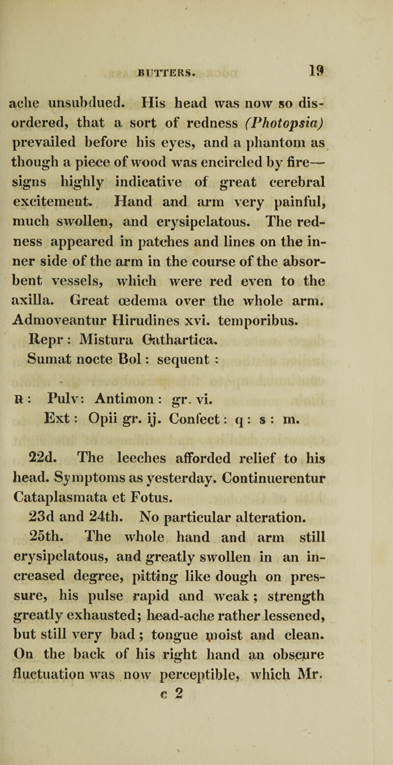 ache unsubdued. His head was now so dis¬ ordered, that a sort of redness (Photopsia) prevailed before his eyes, and a phantom as though a piece of wood was encircled by fire— signs highly indicative of great cerebral excitement. Hand and arm very painful, much swollen, and erysipelatous. The red¬ ness appeared in patches and lines on the in¬ ner side of the arm in the course of the absor¬ bent vessels, which were red even to the axilla. Great oedema over the whole arm. Admoveantur Hirudines xvi. temporibus. Repr : Mistura Oathartica. Sumat nocte Bol: sequent : R: Pulv: Antimon : gr. vi. Ext: Opii gr. ij. Confect: q: s : m. 22d. The leeches afforded relief to his head. Symptoms as yesterday. Continuerentur Cataplasmata et Fotus. 23d and 24th. No particular alteration. 25th. The whole hand and arm still erysipelatous, and greatly swollen in an in¬ creased degree, pitting like dough on pres¬ sure, his pulse rapid and weak; strength greatly exhausted; head-ache rather lessened, but still very bad; tongue \noist and clean. On the back of his right hand an obscure fluctuation was now perceptible, which Mr. e 2