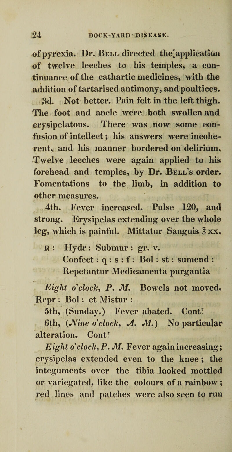 of pyrexia. Dr. Bell, directed the^applieation of twelve leeches to his temples, a con¬ tinuance of the cathartic medicines, with the addition of tartarised antimony, and poultices. 3d. Not better. Pain felt in the left thigh. The foot and ancle were both swollen and erysipelatous. There was now some con¬ fusion of intellect; his answers were incohe^ rent, and his manner bordered on delirium. Twelve leeches were again applied to his forehead and temples, by Dr. Bell’s order. Fomentations to the limb, in addition to other measures. 4th. Fever increased. Pulse 120, and strong. Erysipelas extending over the whole leg, which is painful. Mittatur Sanguis l xx, R : Hydr : Submur : gr. v. Confect: q : s : f: Bol: st: sumend : Repetantur Medicamenta purgantia Eight o'clock, P. M. Bowels not moved* Repr : Bol: et Mistur : 5th, (Sunday.) Fever abated. ConC 6th, (JVine o'clock, A. M.) No particular alteration. Contr Eight o'clock, P. M. Fever again increasing; erysipelas extended even to the knee ; the integuments over the tibia looked mottled or variegated, like the colours of a rainbow; red lines and patches were also seen to run