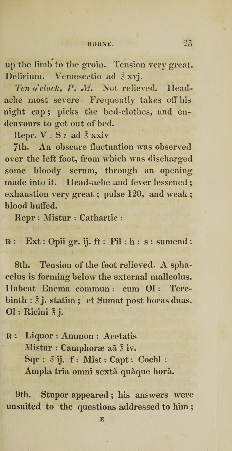 up the limb to the groin. Tension very great. Delirium. Venmsectio ad 3 xvj. Ten o'clock, P. M. Not relieved. Head¬ ache most severe Frequently takes off his night cap ; picks the bed-clothes, and en¬ deavours to get out of bed. Repr. V : 8 ; ad 3 xxiv 7th. An obscure fluctuation was observed over the left foot, from which was discharged some bloody serum, through an opening- made into it. Head-ache and fever lessened; exhaustion very great; pulse 120, and weak ; blood buffed. Repr : Mistur : Cathartic : R : Ext: Opii gr. ij. ft: Pil : h : s : sumend : 8th. Tension of the foot relieved. A spha¬ celus is forming below the external malleolus. Habeat Enema commun: cum 01: Tere¬ binth : 3 j. statim ; et Sumat post horas duas. 01: Ricini 5 j. R : Liquor : Ammon : Acetatis Mistur : Camphorm a a 3 iv. Sqr : 3 ij. f : Mist: Capt: Cochl : Ampla tria omni sexta quaque hora. 9th. Stupor appeared ; his answers were unsuited to the questions addressed to him ; E