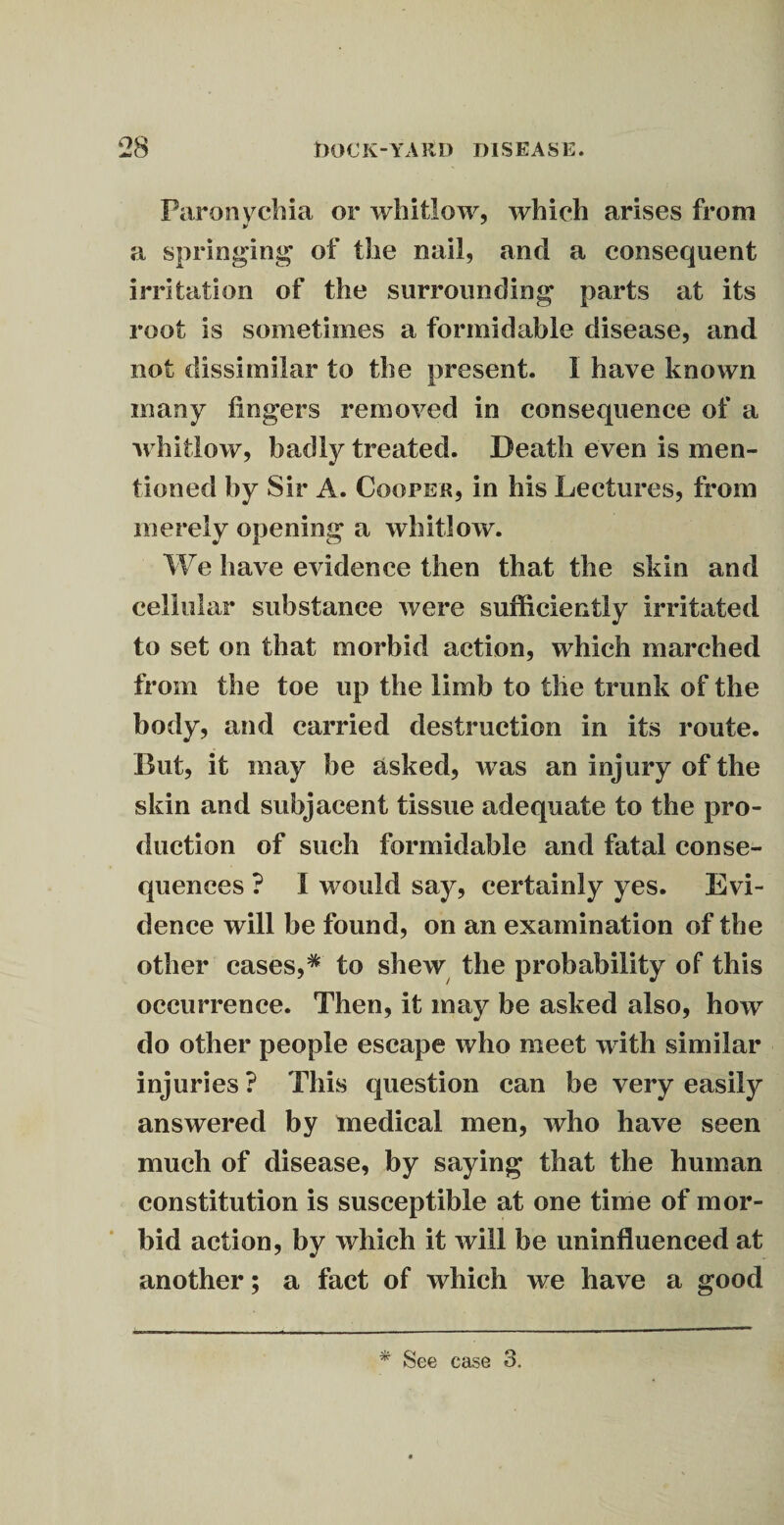 Paronychia or whitlow, which arises from V y a springing of the nail, and a consequent irritation of the surrounding parts at its root is sometimes a formidable disease, and not dissimilar to the present. I have known many fingers removed in consequence of a ■whitlow, badly treated. Death even is men¬ tioned by Sir A. Cooper, in his Lectures, from merely opening a whitlow. We have evidence then that the skin and cellular substance were sufficiently irritated to set on that morbid action, which marched from the toe up the limb to the trunk of the body, and carried destruction in its route. But, it may be asked, was an injury of the skin and subjacent tissue adequate to the pro¬ duction of such formidable and fatal conse¬ quences ? I would say, certainly yes. Evi¬ dence will be found, on an examination of the other cases,* to shew the probability of this occurrence. Then, it may be asked also, how do other people escape who meet with similar injuries ? This question can be very easily answered by medical men, who have seen much of disease, by saying that the human constitution is susceptible at one time of mor¬ bid action, by which it will be uninfluenced at another; a fact of which we have a good * See ease 3.