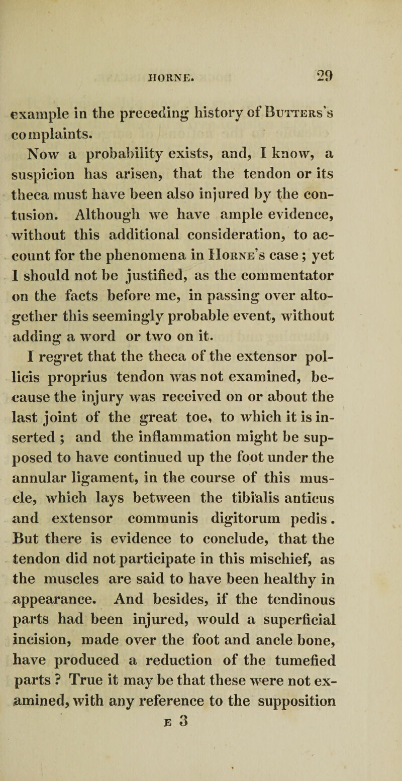 example in the preceding history of Butters’s complaints. Now a probability exists, and, I know, a suspicion has arisen, that the tendon or its theca must have been also injured by the con¬ tusion. Although we have ample evidence, without this additional consideration, to ac¬ count for the phenomena in Horne’s case; yet 1 should not be justified, as the commentator on the facts before me, in passing over alto¬ gether this seemingly probable event, without adding a word or two on it. 1 regret that the theca of the extensor pol- licis proprius tendon was not examined, be¬ cause the injury was received on or about the last joint of the great toe, to which it is in¬ serted ; and the inflammation might be sup¬ posed to have continued up the foot under the annular ligament, in the course of this mus¬ cle, which lays between the tibialis anticus and extensor communis digitorum pedis. But there is evidence to conclude, that the tendon did not participate in this mischief, as the muscles are said to have been healthy in appearance. And besides, if the tendinous parts had been injured, would a superficial incision, made over the foot and ancle bone, have produced a reduction of the tumefied parts ? True it may be that these were not ex¬ amined, with any reference to the supposition e 3