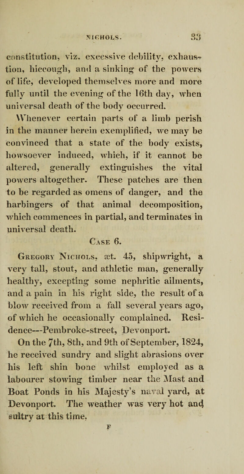 NICHOLS. constitution, viz. excessive debility, exhaust tion, hiccough, and a sinking of the powers of life, developed themselv es more and more fully until the evening of the 16th day, when universal death of the body occurred. m Whenever certain parts of a limb perish in the manner herein exemplified, we may be convinced that a state of the body exists, howsoever induced, which, if it cannot be altered, generally extinguishes the vital powers altogether. These patches are then to be regarded as omens of danger, and the harbingers of that animal decomposition, which commences in partial, and terminates in universal death. Case 6. Gregory Nichols, cet. 45, shipwright, a very tall, stout, and athletic man, generally healthy, excepting some nephritic ailments, and a pain in his right side, the result of a blow received from a fall several years ago, of which he occasionally complained. Resi¬ dence—Pembroke-street, Devonport. On the 7th, 8th, and 9th of September, 1824, he received sundry and slight abrasions over his left shin bone whilst employed as a labourer stowing timber near the Mast and Boat Ponds in his Majesty’s naval yard, at Devonport. The weather was very hot and sultry at this time, F