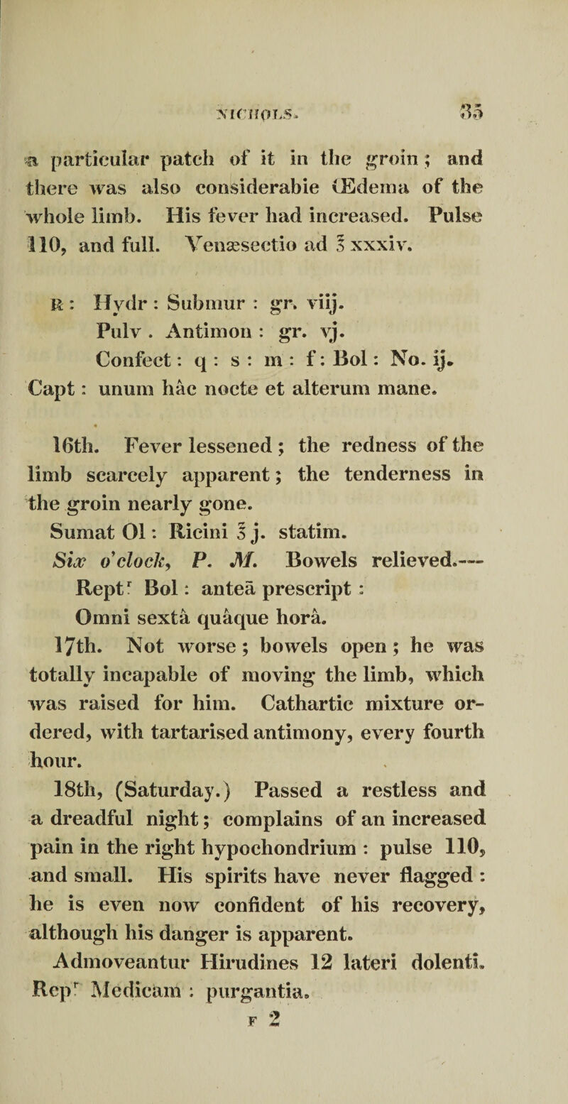 a particular patch of it in the groin ; and there was also considerable (Edema of the whole limb. His fever had increased. Pulse 110, and full. Yensesectio ad l xxxiv, R : Hydr : Submur : gn viij. Pulv . Antirnon : gr. yj. Confect: q : s : m : f: llol: No. ij. Capt: unum hac nocte et alterum mane. 16th. Fever lessened ; the redness of the limb scarcely apparent; the tenderness in the groin nearly gone. Sumat 01: Ricini 5 j. statim. Six o'clock, P. M. Bowels relieved.— Reptr Bol: antea prescript : Omni sexta quaque hora. 17th. Not worse; bowels open; he was totally incapable of moving the limb, which was raised for him. Cathartic mixture or¬ dered, with tartarised antimony, every fourth hour. 18th, (Saturday.) Passed a restless and a dreadful night; complains of an increased pain in the right hypochondrium : pulse 110, and small. His spirits have never flagged : he is even now confident of his recovery, although his danger is apparent. Admoveantur Hirudines 12 later! dolentL Rep Me dicam ; purgantia*