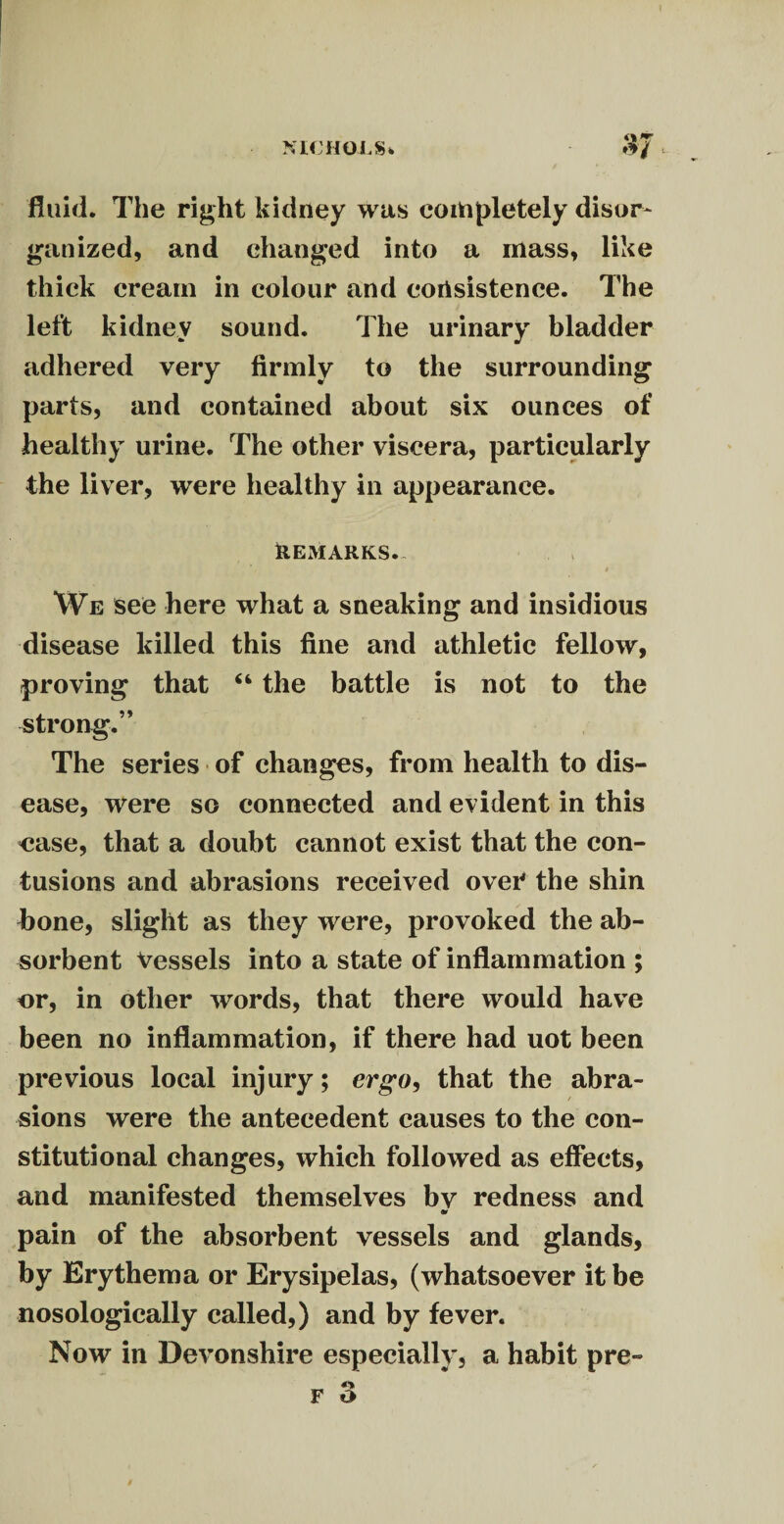 1 NICHOLS* $7 t fluid. The right kidney was completely disor¬ ganized, and changed into a mass, like thick cream in colour and corisistence. The left kidney sound. The urinary bladder adhered very firmly to the surrounding parts, and contained about six ounces of healthy urine. The other viscera, particularly the liver, were healthy in appearance. REMARKS. » We see here what a sneaking and insidious disease killed this fine and athletic fellow, proving that “ the battle is not to the strong.” The series of changes, from health to dis¬ ease, were so connected and evident in this ease, that a doubt cannot exist that the con¬ tusions and abrasions received over the shin bone, slight as they were, provoked the ab¬ sorbent Vessels into a state of inflammation ; or, in other words, that there would have been no inflammation, if there had uot been previous local injury; ergo, that the abra- / sions were the antecedent causes to the con¬ stitutional changes, which followed as effects, and manifested themselves bv redness and pain of the absorbent vessels and glands, by Erythema or Erysipelas, (whatsoever it be nosologically called,) and by fever. Now in Devonshire especially, a habit pre-