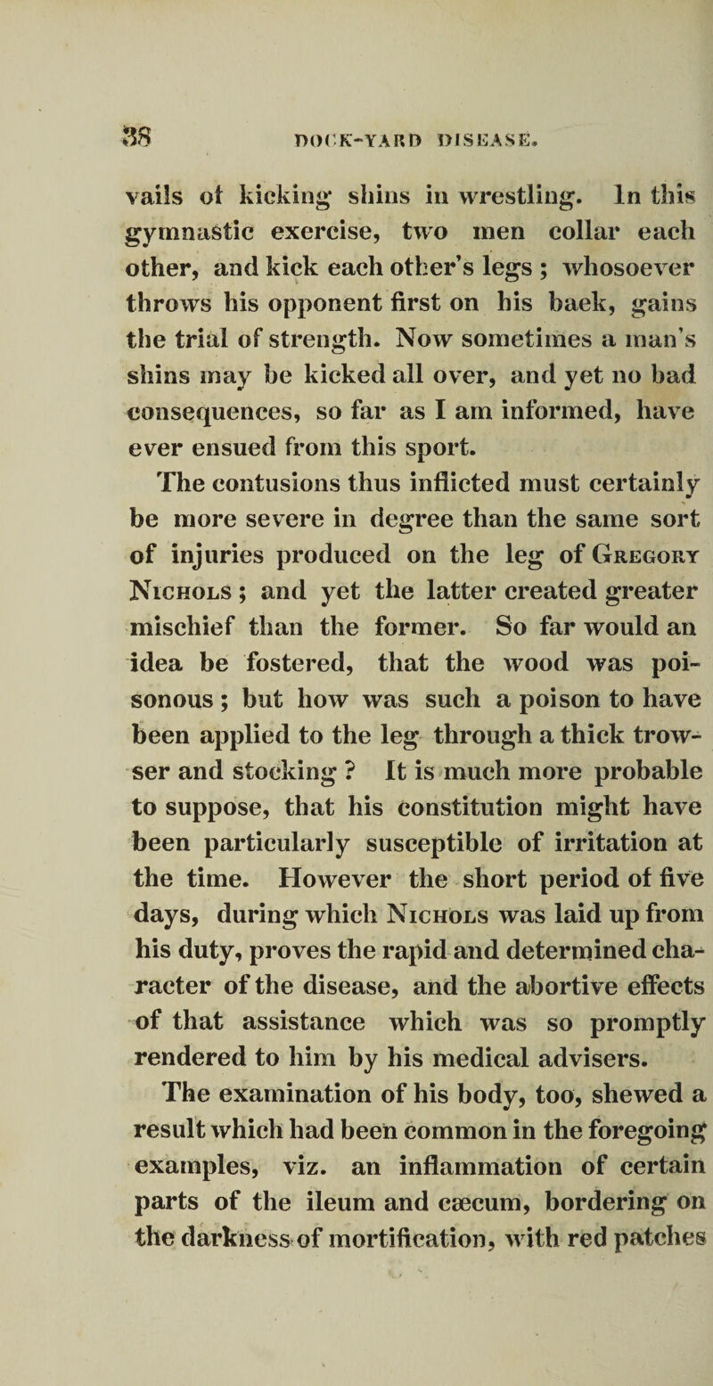m vails of kicking* shins in wrestling. In this gymnastic exercise, two men collar each other, and kick each other’s legs ; whosoever throws his opponent first on his baek, gains the trial of strength. Now sometimes a man’s shins may he kicked all over, and yet no bad consequences, so far as I am informed, have ever ensued from this sport. The contusions thus inflicted must certainly be more severe in degree than the same sort of injuries produced on the leg of Gregory Nichols ; and yet the latter created greater mischief than the former. So far would an idea be fostered, that the wood was poi¬ sonous ; but how was such a poison to have been applied to the leg through a thick trow- ser and stocking ? It is much more probable to suppose, that his constitution might have been particularly susceptible of irritation at the time. However the short period of five days, during which Nichols was laid up from his duty, proves the rapid and determined cha-^ racter of the disease, and the abortive effects of that assistance which was so promptly rendered to him by his medical advisers. The examination of his body, too, shewed a result which had been common in the foregoing examples, viz. an inflammation of certain parts of the ileum and caecum, bordering on the darkness of mortification, with red patches