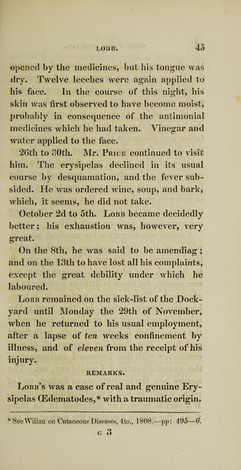 opened by the medicines, but his tongue was dry. Twelve leeches were again applied to his face. In the course of this night, his skin was first observed to have become moist, probably in consequence of the antimonial medicines which he had taken. Vinegar and water applied to the face. 26th to 30th. Mr. Price continued to visit him. The erysipelas declined in its usual course by desquamation, and the fever sub¬ sided. Pie was ordered wine, soup, and bark, which, it seems, he did not take. October 2d to 5th. Lobb became decidedly better; his exhaustion was, however, very great. On the 8th, he was said to be amendiag; and on the 13th to have lost all his complaints, except the great debility under which he laboured. Lobb remained on the sick-list of the Dock¬ yard until Monday the 29th of November, when he returned to his usual employment, after a lapse of ten weeks confinement by illness, and of eleven from the receipt of his injury.; * . ' ■ C, / « . • * ^ REMARKS. Lobb’s was a case of real and genuine Ery¬ sipelas CEdematodes,* with a traumatic origin. * See Willan on Cutaneous Diseases, 4to., 1808.—pp: 495—0.