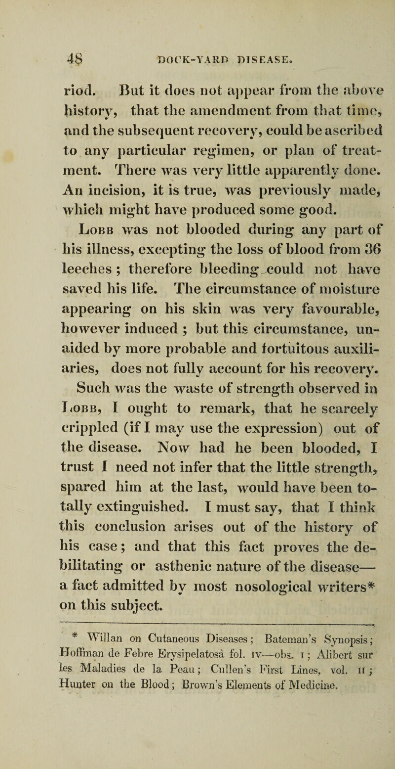 riod. But it does not appear from the above history, that the amendment from that time, and the subsequent recovery, could be ascribed to any particular regimen, or plan of treat¬ ment. There was very little apparently done. An incision, it is true, was previously made, which might have produced some good. Lobb was not blooded during any part of his illness, excepting the loss of blood from 36 leeches ; therefore bleeding could not have saved his life. The circumstance of moisture appearing on his skin was very favourable, however induced ; but this circumstance, un¬ aided by more probable and fortuitous auxili¬ aries, does not fully account for his recovery. Such was the waste of strength observed in J<obb, I ought to remark, that he scarcely crippled (if I may use the expression) out of the disease. Now had he been blooded, I trust I need not infer that the little strength, spared him at the last, would have been to¬ tally extinguished. I must say, that I think this conclusion arises out of the history of his case; and that this fact proves the de¬ bilitating or asthenic nature of the disease— a fact admitted by most nosological writers# on this subject. * Will an on Cutaneous Diseases ; Bateman’s Synopsis; Hoffman de Febre Erysipelatosa fol. iv—obs. i; Alibert sur les Maladies de la Peau; Cullen’s First Lines, vol. n ; Hunter on the Blood; Brown’s Elements of Medicine,