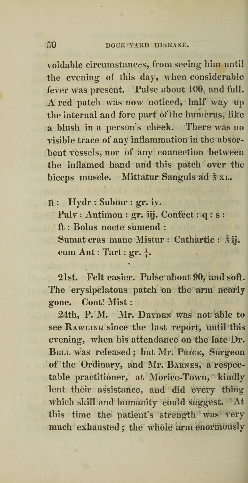 voidable circumstances, from seeing him until the evening* of this day, when considerable fever was present. Pulse about 100, and full. A red patch was now noticed, half way up ✓ the internal and fore part of the humerus, like a blush in a person’s cheek. There was no visible trace of any inflammation in the absor- af bent vessels, nor of any connection between the inflamed hand and this patch over the biceps muscle. Mittatur Sanguis ad 3 xl. R : Hydr : Submr : gr. iv. Pulv: Antimon : gr. iij. Confect: q: s : ft: Bolus nocte sumend : Sumat eras mane Mistur : Cathartic : 3 ij. cum Ant: Tart: gr. ’•r ' / V, 21st. Felt easier. Pulse about 90, and soft. The erysipelatous patch on the arm nearly gone. Contr Mist: 24th, P. M. Mr. Dryden was not able to see Rawling since the last report, until this evening, when his attendance on the late Dr. Bell was released; but Mr. Price, Surgeon of the Ordinary, and Mr. Barnes, a respec¬ table practitioner, at Morice-Town, kindly lent their assistance, anti did every thing which skill and humanity could suggest. At this time the patient’s strength was very much exhausted; the whole arm enormously