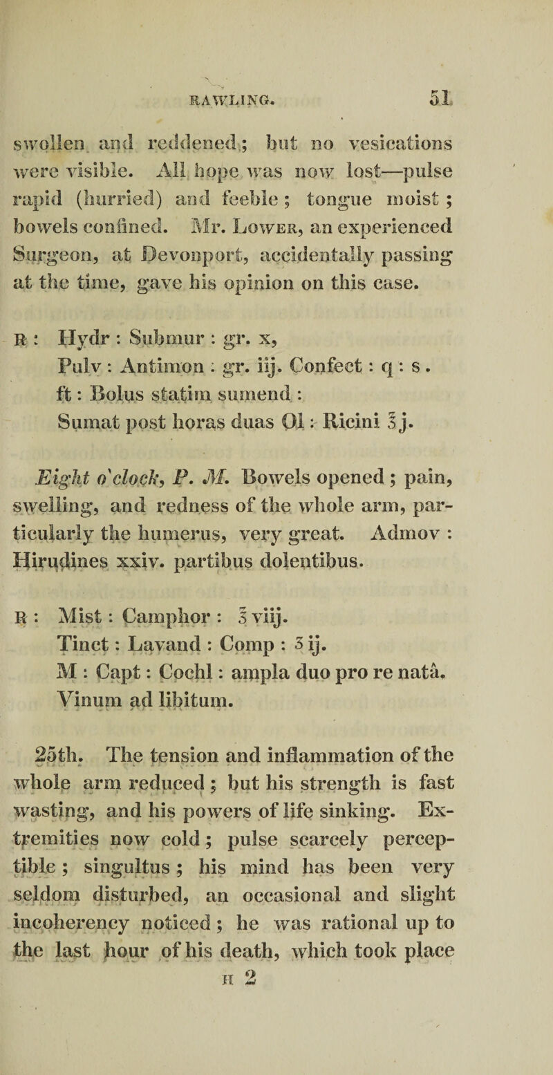 v-'^v swollen and reddened; but no vesications were visible. All hope was now lost—pulse rapid (hurried) and feeble ; tongue moist; bowels confined. Mr. Lower, an experienced Surgeon, at Bevonport, accidentally passing at the time, gave his opinion on this case. R : Hydr : Submur : gr. x, Pulv : Antimoil; gr. iij. Confect : q : s. ft: Bolus stativn surnend : Sumat post boras duas 011 Ricirn 3 j. Eight o'clock, P. M. Bowels opened ; pain, swelling, and redness of the whole arm, par¬ ticularly the humerus, very great. Admov : Ilirudines xxiv. partibus dolentibus. R: Mist: Camphor : 3 viij. Tinet: Lavand : Comp : 3 ij. M : Capt: Cochl: ampla duo pro re nata. Vinum ad libitum. 25th. The tension and inflammation of the whole arm reduced ; but his strength is fast wasting, and his powers of life sinking. Ex¬ tremities now cold; pulse scarcely percep¬ tible ; singultus; his mind has been very seldom disturbed, an occasional and slight incoherency noticed ; he was rational up to the last hour of his death, which took place