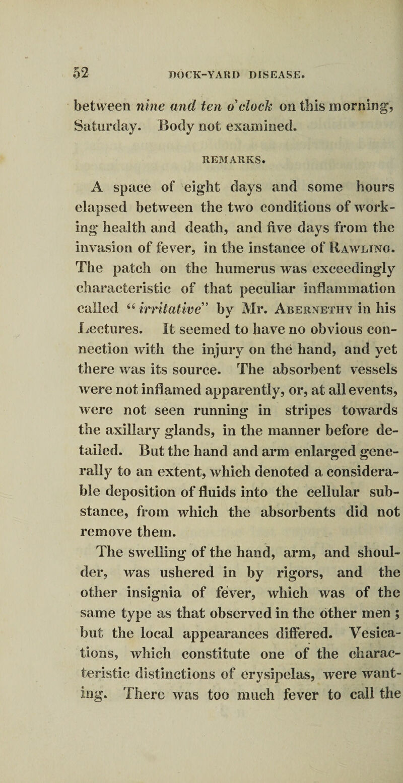 between nine and ten o'clock on this morning, Saturday. Body not examined, REMARKS. A space of eight days and some hours elapsed between the two conditions of work¬ ing health and death, and five days from the invasion of fever, in the instance of Bawling. The patch on the humerus was exceedingly characteristic of that peculiar inflammation called “ irritative” by Mr. Abernethy in his Lectures. It seemed to have no obvious con¬ nection with the injury on the hand, and yet there was its source. The absorbent vessels were not inflamed apparently, or, at all events, were not seen running in stripes towards the axillary glands, in the manner before de¬ tailed. But the hand and arm enlarged gene¬ rally to an extent, which denoted a considera¬ ble deposition of fluids into the cellular sub¬ stance, from which the absorbents did not remove them. The swelling of the hand, arm, and shoul¬ der, was ushered in by rigors, and the other insignia of fever, which was of the same type as that observed in the other men ; but the local appearances differed. Vesica- tions, which constitute one of the charac¬ teristic distinctions of erysipelas, were want¬ ing. There was too much fever to call the