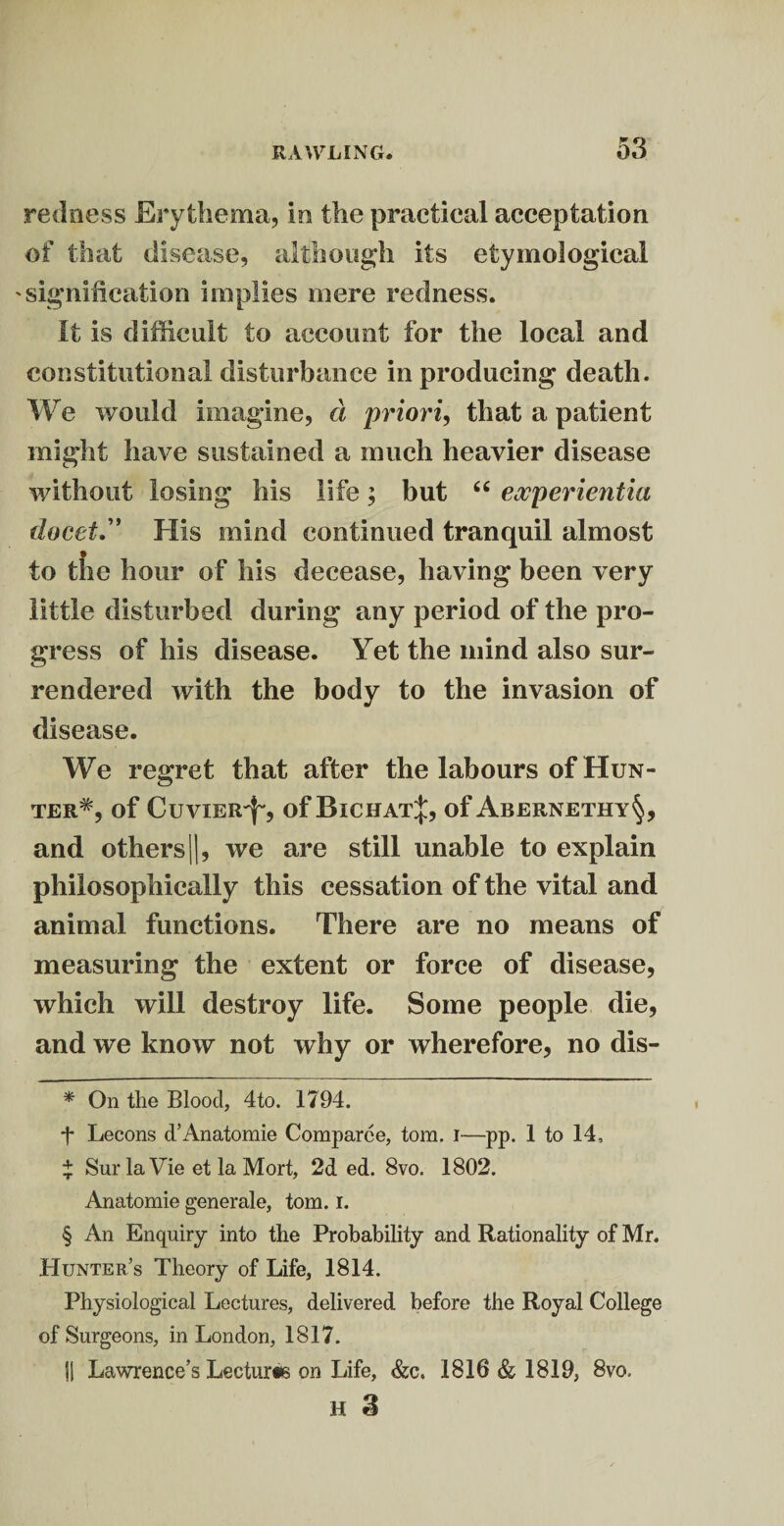 redness Erythema, In the practical acceptation of that disease, although its etymological signification implies mere redness. It is difficult to account for the local and constitutional disturbance in producing death. We would imagine, d priori, that a patient might have sustained a much heavier disease without losing his life; but “ experientia (facet” His mind continued tranquil almost to the hour of his decease, having been very little disturbed during any period of the pro¬ gress of his disease. Yet the mind also sur¬ rendered with the body to the invasion of disease. We regret that after the labours of Hun¬ ter* * * §, of Cuvier^, of Bichat^, of Abernethy§, and others ||, we are still unable to explain philosophically this cessation of the vital and animal functions. There are no means of measuring the extent or force of disease, which will destroy life. Some people die, and we know not why or wherefore, no dis- * On the Blood, 4to. 1794. t Lecons d’Anatomie Comparce, tom. i—pp. 1 to 14, + Sur la Vie et la Mort, 2d ed. 8vo. 1802. Anatomie generale, tom. i. § An Enquiry into the Probability and Rationality of Mr. Hunter’s Theory of Life, 1814. Physiological Lectures, delivered before the Royal College of Surgeons, in London, 1817. Si Lawrence’s Lecturte on Life, &c. 1816 & 1819, 8vo. H 3