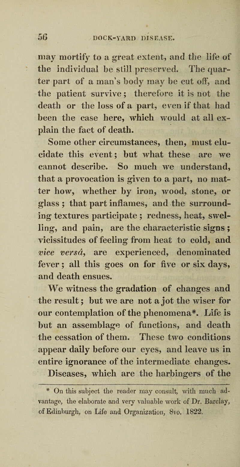 may mortify to a great extent, and the life of the individual be still preserved. The quar¬ ter part of a man’s body may be cut off, and the patient survive; therefore it is not the death or the loss of a part, even if that had been the case here, which would at all ex¬ plain the fact of death. Some other circumstances, then, must elu¬ cidate this event; but what these are we cannot describe. So much we understand, that a provocation is given to a part, no mat¬ ter how, whether by iron, wood, stone, or glass ; that part inflames, and the surround¬ ing textures participate ; redness, heat, swel¬ ling, and pain, are the characteristic signs ; vicissitudes of feeling from heat to cold, and vice versa, are experienced, denominated fever; all this goes on for five or six days, and death ensues. We witness the gradation of changes and the result; but we are not a jot the wiser for our contemplation of the phenomena*. Life is but an assemblage of functions, and death the cessation of them. These two conditions appear daily before our eyes, and leave us in entire ignorance of the intermediate changes. Diseases, which are the harbingers of the * On this subject the reader may consult, with much ad¬ vantage, the elaborate and very valuable work of Dr. Barclay, of Edinburgh, on Life and Organization, 8vo. 1822.