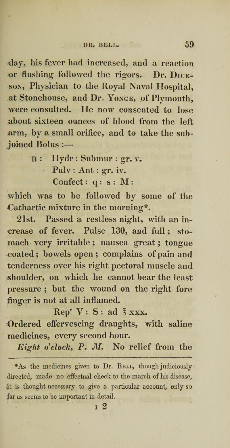 day, his fever had increased, and a reaction or flushing followed the rigors. Dr. Dick¬ son, Physician to the Royal Naval Hospital, at Stonehouse, and Dr. Yonge, of Plymouth, were consulted. He now consented to lose about sixteen ounces of blood from the left arm, by a small orifice, and to take the sub¬ joined Bolus :—- R : Hydr : Submur : gr. V. * Pulv : Ant: gr. iv. Confect: q : s : M : which was to be followed by some ©f the ’Cathartic mixture in the morning*. 21st. Passed a restless night, with an in¬ crease of fever. Pulse 130, and full; sto¬ mach very irritable; nausea great; tongue coated; bowels open ; complains of pain and tenderness over his right pectoral muscle and shoulder, on which he cannot bear the least pressure ; but the wound on the right fore finger is not at all inflamed. Rep1: V: S : ad 3 xxx. Ordered effervescing draughts, with saline medicines, every second hour. Eight o’clock, P. M. No relief from the *As the medicines given to Dr. Bell, though judiciously directed, made no effectual check to the march of his disease, -it is thought necessary to give a particular account, only so far as seems to be important in detail.