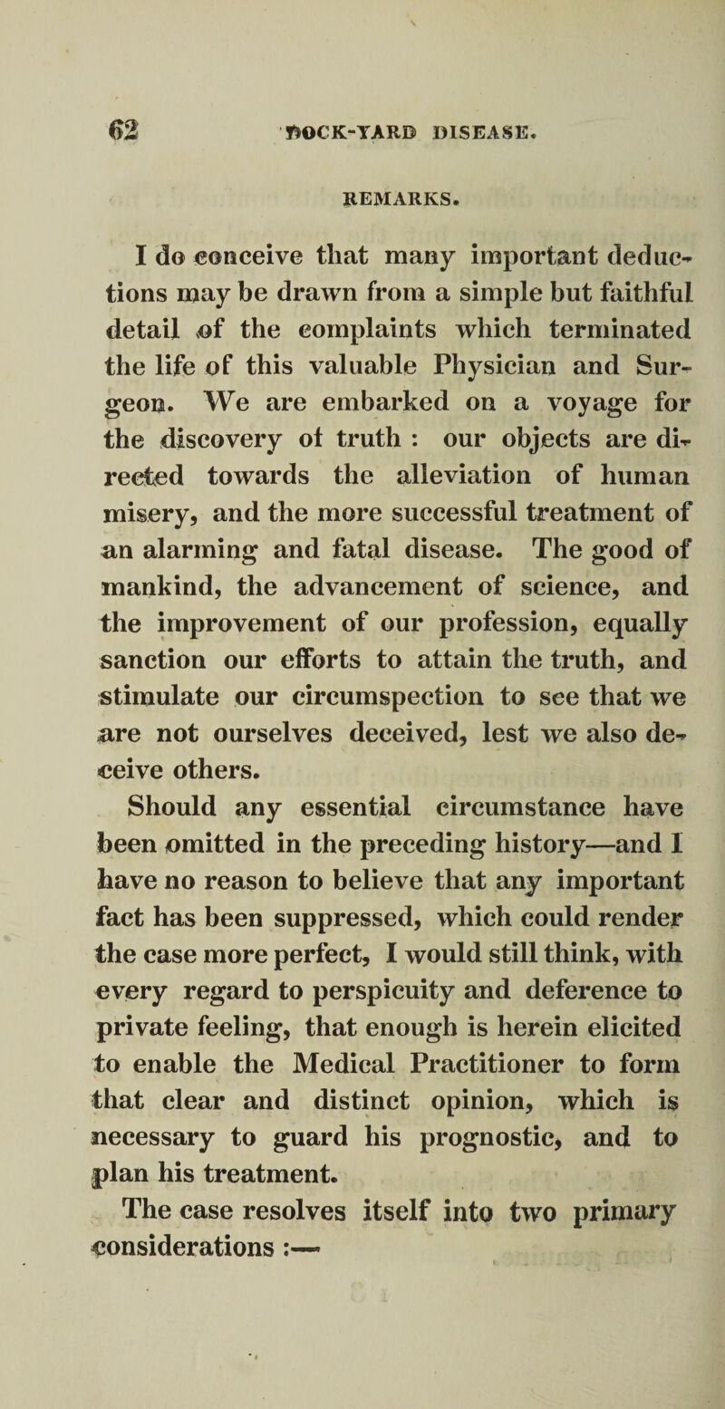 REMARKS. I do conceive that many important deduc¬ tions may be drawn from a simple but faithful detail <of the complaints which terminated the life of this valuable Physician and Sur¬ geon. We are embarked on a voyage for the discovery ot truth : our objects are di¬ rected towards the alleviation of human misery, and the more successful treatment of an alarming and fatal disease. The good of mankind, the advancement of science, and the improvement of our profession, equally sanction our efforts to attain the truth, and stimulate our circumspection to see that we are not ourselves deceived, lest we also de¬ ceive others. Should any essential circumstance have been omitted in the preceding history—and I have no reason to believe that any important fact has been suppressed, which could render the case more perfect, I would still think, with every regard to perspicuity and deference to private feeling, that enough is herein elicited to enable the Medical Practitioner to form that clear and distinct opinion, which is necessary to guard his prognostic, and to plan his treatment. The case resolves itself into two primary considerations :—