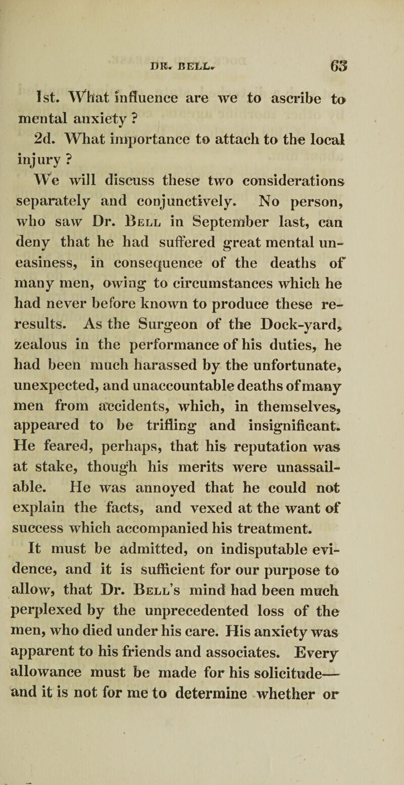 1st. What influence are we to ascribe to mental anxiety ? 2d. What importance to attach to the local injury ? We will discuss these two considerations separately and conjunctively. No person, who saw Dr. Bell in September last, can deny that he had suffered great mental un¬ easiness, in consequence of the deaths of many men, owing to circumstances which he had never before known to produce these re¬ results. As the Surgeon of the Dock-yard* zealous in the performance of his duties, he had been much harassed by the unfortunate, unexpected, and unaccountable deaths of many men from accidents, which, in themselves, appeared to be trifling and insignificant. He feared, perhaps, that his reputation was at stake, though his merits were unassail¬ able. He was annoyed that he could not explain the facts, and vexed at the want of success which accompanied his treatment. It must be admitted, on indisputable evi¬ dence, and it is sufficient for our purpose to allow, that Dr. Bell’s mind had been much perplexed by the unprecedented loss of the men, who died under his care. His anxiety was apparent to his friends and associates. Every allowance must be made for his solicitude— and it is not for me to determine whether or