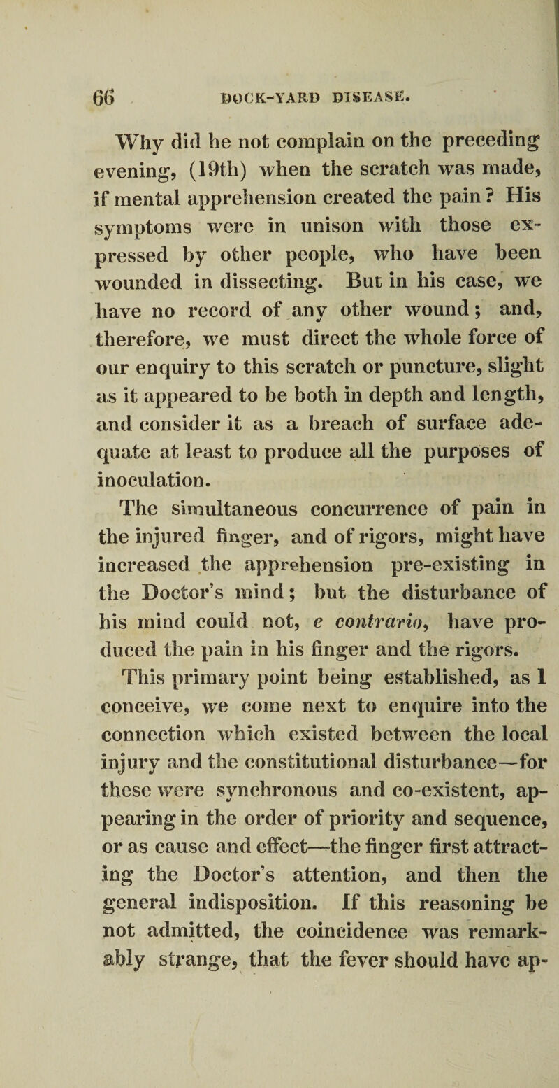 Why did he not complain on the preceding evening, (19th) when the scratch was made, if mental apprehension created the pain ? His symptoms were in unison with those ex¬ pressed by other people, who have been wounded in dissecting. But in his case, we have no record of any other wound; and, therefore, we must direct the whole force of our enquiry to this scratch or puncture, slight as it appeared to be both in depth and length, and consider it as a breach of surface ade¬ quate at least to produce all the purposes of inoculation. The simultaneous concurrence of pain in the injured finger, and of rigors, might have increased the apprehension pre-existing in the Doctor s mind; but the disturbance of his mind could not, e contrario, have pro¬ duced the pain in his finger and the rigors. This primary point being established, as 1 conceive, we come next to enquire into the connection which existed between the local injury and the constitutional disturbance—for these were synchronous and co-existent, ap¬ pearing in the order of priority and sequence, or as cause and effect—the finger first attract¬ ing the Doctor’s attention, and then the general indisposition. If this reasoning be not admitted, the coincidence was remark¬ ably strange, that the fever should have ap«