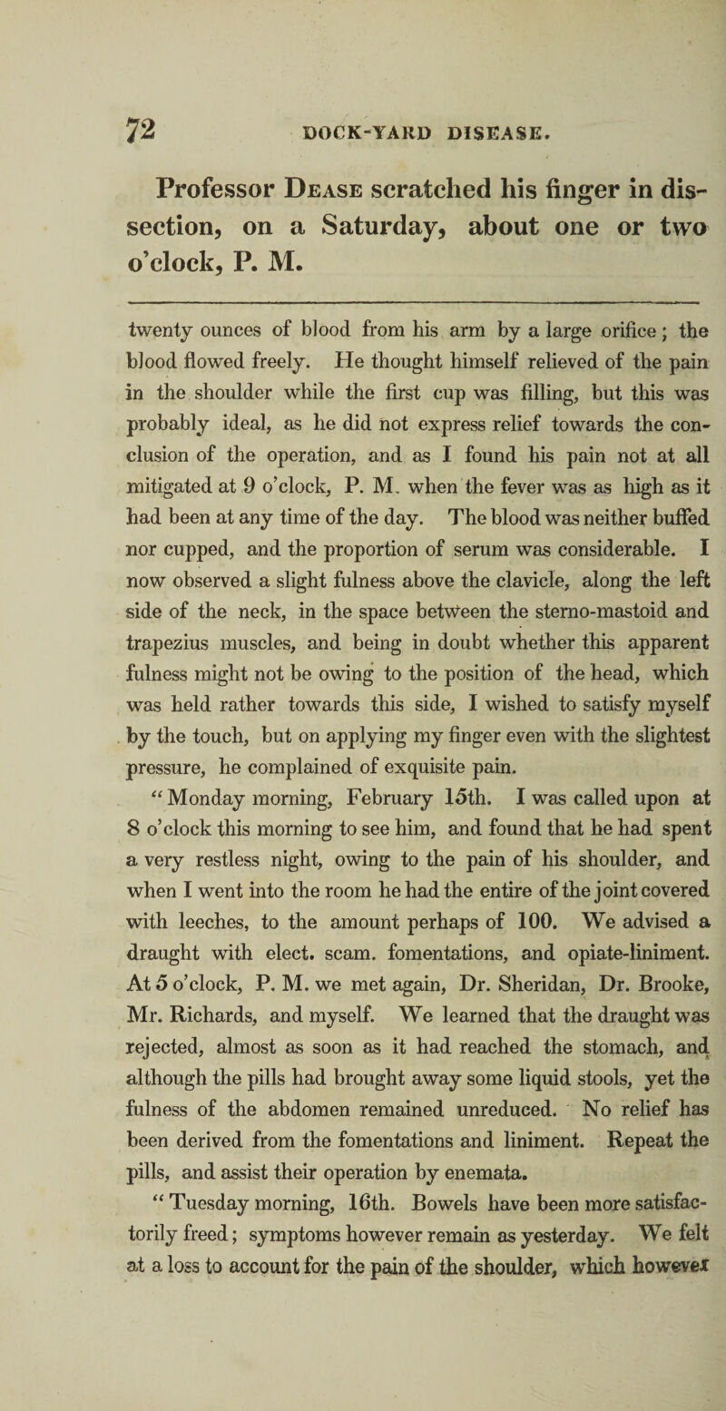 Professor Dease scratched his finger in dis¬ section, on a Saturday, about one or two o’clock, P. M. twenty ounces of blood from his arm by a large orifice; the blood flowed freely. He thought himself relieved of the pain in the shoulder while the first cup was filling, but this was probably ideal, as he did hot express relief towards the con¬ clusion of the operation, and as I found his pain not at all mitigated at 9 o’clock, P. JVL when the fever was as high as it had been at any time of the day. The blood was neither buffed nor cupped, and the proportion of serum was considerable. I now observed a slight fulness above the clavicle, along the left side of the neck, in the space between the stemo-mastoid and trapezius muscles, and being in doubt whether this apparent fulness might not be owing to the position of the head, which was held rather towards this side, I wished to satisfy myself by the touch, but on applying my finger even with the slightest pressure, he complained of exquisite pain. “ Monday morning, February 15th. I was called upon at 8 o’clock this morning to see him, and found that he had spent a very restless night, owing to the pain of his shoulder, and when I went into the room he had the entire of the joint covered with leeches, to the amount perhaps of 100. We advised a draught with elect, scam, fomentations, and opiate-liniment. At 5 o’clock, P. M. we met again, Dr. Sheridan, Dr. Brooke, Mr. Richards, and myself. We learned that the draught was rejected, almost as soon as it had reached the stomach, and although the pills had brought away some liquid stools, yet the fulness of the abdomen remained unreduced. No relief has been derived from the fomentations and liniment. Repeat the pills, and assist their operation by enemata. “ Tuesday morning, 16th. Bowels have been more satisfac¬ torily freed; symptoms however remain as yesterday. We felt at a loss to account for the pain of the shoulder, which however