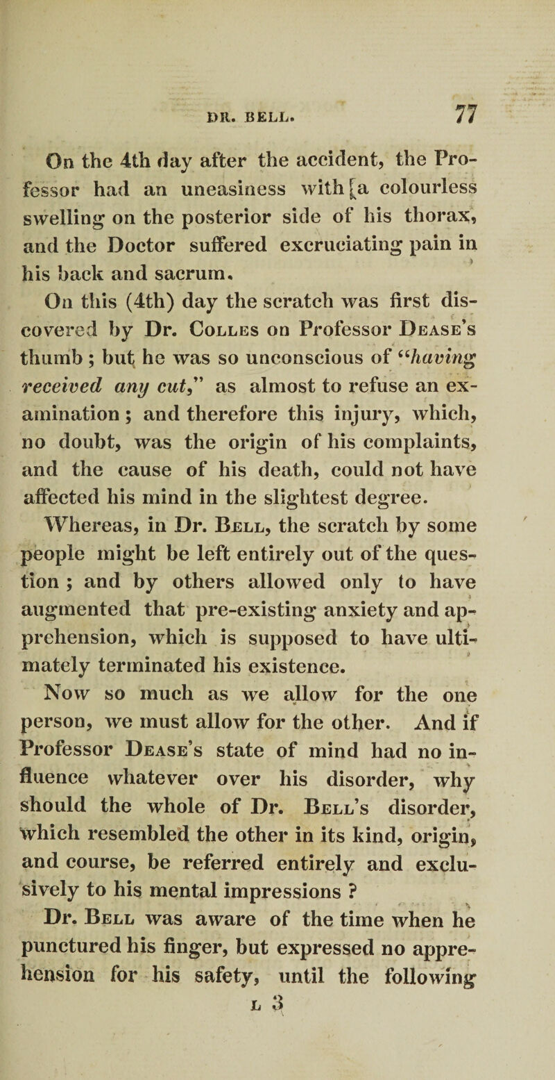 On the 4th day after the accident, the Pro¬ fessor had an uneasiness with [a colourless swelling on the posterior side of his thorax? and the Doctor suffered excruciating pain in his back and sacrum. On this (4th) day the scratch was first dis- ( : covered by Dr. Colles on Professor Dease s thumb ; but4 he was so unconscious of “having received any cut,” as almost to refuse an ex¬ amination ; and therefore this injury, which, no doubt, was the origin of his complaints, and the cause of his death, could not have affected his mind in the slightest degree. Whereas, in Dr. Bell, the scratch by some people might be left entirely out of the ques¬ tion ; and by others allowed only to have augmented that pre-existing anxiety and ap-? ' prehension, which is supposed to have ulti¬ mately terminated his existence. Now so much as we allow for the one * person, we must allow for the other. And if Professor Dease’s state of mind had no in¬ fluence whatever over his disorder, why should the whole of Dr. Bell’s disorder, which resembled the other in its kind, origin, and course, be referred entirely and exclu¬ sively to his mental impressions ? Dr. Bell was aware of the time when he punctured his finger, but expressed no appre¬ hension for his safety, until the following l 3