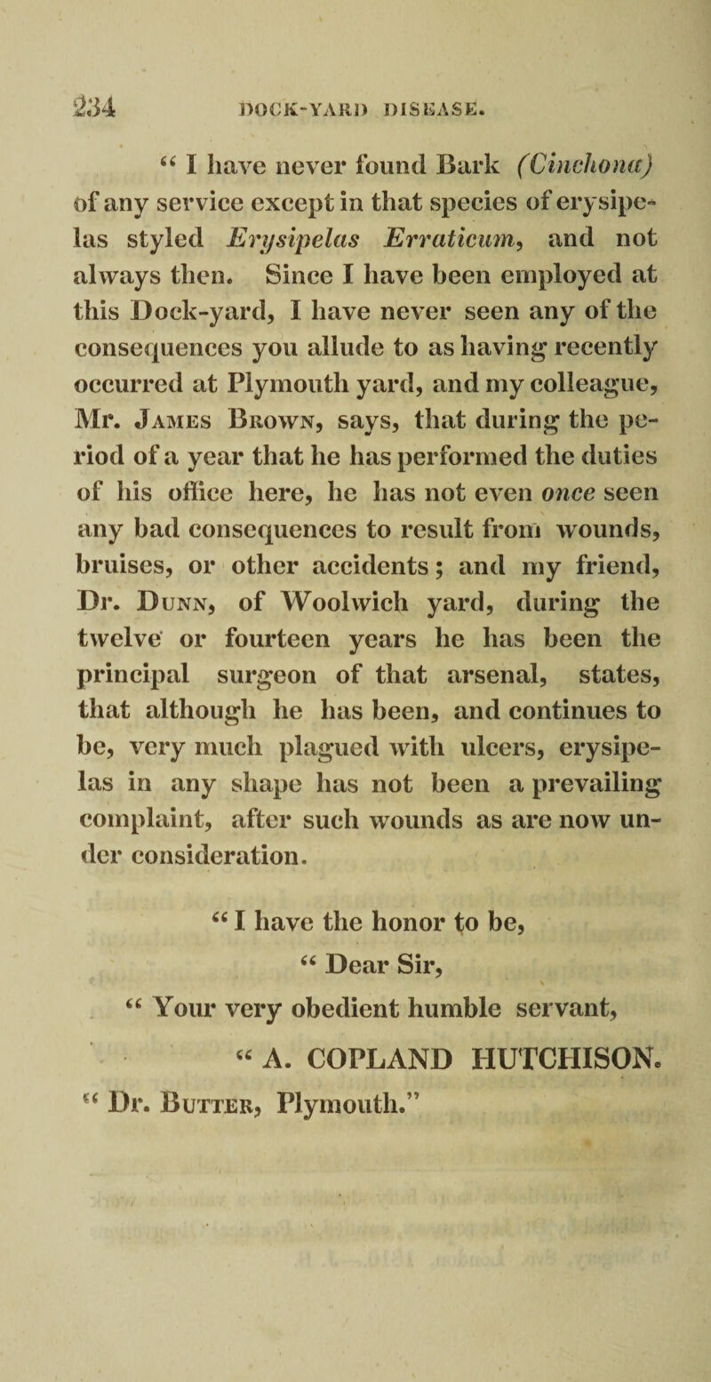 “ I have never found Bark (Cinchona) of any service except in that species of erysipe¬ las styled Erysipelas Erratieum, and not always then. Since I have been employed at this Dock-yard, I have never seen any of the consequences you allude to as having recently occurred at Plymouth yard, and my colleague, Mr. James Brown, says, that during the pe¬ riod of a year that he has performed the duties of his office here, he has not even once seen any bad consequences to result from wounds, bruises, or other accidents; and my friend, Dr. D unn, of Woolwich yard, during the twelve or fourteen years he has been the principal surgeon of that arsenal, states, that although he has been, and continues to be, very much plagued with ulcers, erysipe¬ las in any shape has not been a prevailing complaint, after such wounds as are now un¬ der consideration, “ I have the honor to be, “ Dear Sir, “ Your very obedient humble servant, u A. COPLAND HUTCHISON* €‘ Dr. Butter, Plymouth.’7