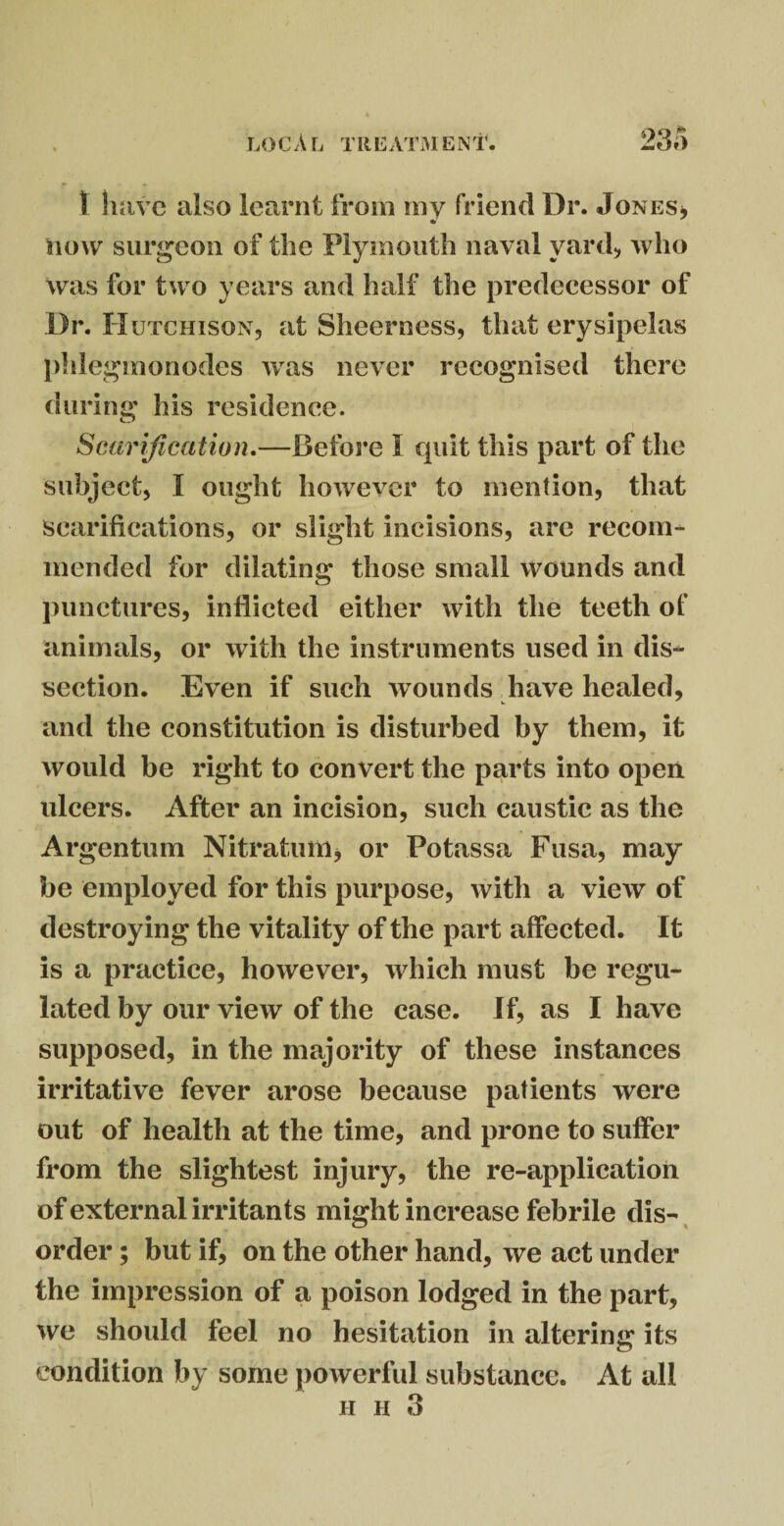 1 have also learnt from my friend Dr. Jones* now surgeon of the Plymouth naval yard* who was for two years and half the predecessor of Dr. Hutchison* at Sheerness, that erysipelas phlegmonodes was never recognised there during his residence. Scarification.—Before I quit this part of the subject, I ought however to mention, that scarifications, or slight incisions, are recom¬ mended for dilating those small wounds and punctures, inflicted either with the teeth of animals, or with the instruments used in dis¬ section. Even if such wounds have healed, and the constitution is disturbed by them, it would be right to convert the parts into open ulcers. After an incision, such caustic as the Argentum Nitration* or Potassa Fusa, may be employed for this purpose, with a view of destroying the vitality of the part affected. It is a practice, however, which must be regu¬ lated by our view of the case. If, as I have supposed, in the majority of these instances irritative fever arose because patients were out of health at the time, and prone to suffer from the slightest injury, the re-application of external irritants might increase febrile dis¬ order ; but if, on the other hand, we act under the impression of a poison lodged in the part, we should feel no hesitation in altering its condition by some powerful substance. At all h pi 3