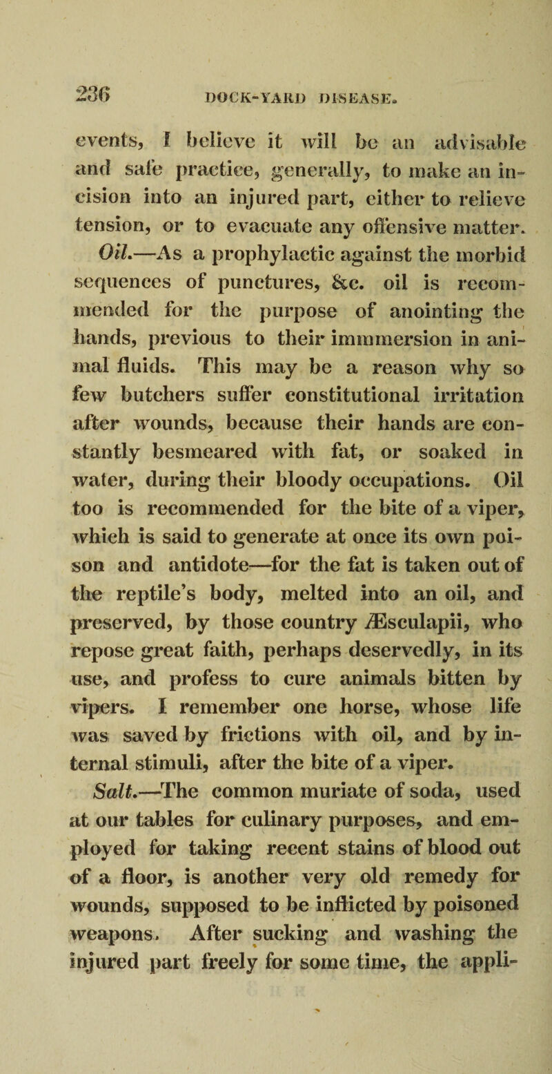 events, I believe it will be an advisable and sale practice, generally, to make an in¬ cision into an injured part, either to relieve tension, or to evacuate any offensive matter. Oil.—As a prophylactic against the morbid sequences of punctures, &c. oil is recom¬ mended for the purpose of anointing the hands, previous to their immmersion in ani¬ mal fluids. This may be a reason why so few butchers suffer constitutional irritation after wounds, because their hands are con¬ stantly besmeared with fat, or soaked in water, during their bloody occupations. Oil too is recommended for the bite of a viper, which is said to generate at once its own poi¬ son and antidote—for the fat is taken out of the reptile’s body, melted into an oil, and preserved, by those country iEsculapii, who repose great faith, perhaps deservedly, in its use, and profess to cure animals bitten by vipers. I remember one horse, whose life was saved by frictions with oil, and by in¬ ternal stimuli, after the bite of a viper. Sail.—The common muriate of soda, used at our tables for culinary purposes, and em¬ ployed for taking recent stains of blood out of a floor, is another very old remedy for wounds, supposed to be inflicted by poisoned weapons® After sucking and washing the injured part freely for some time, the appli-