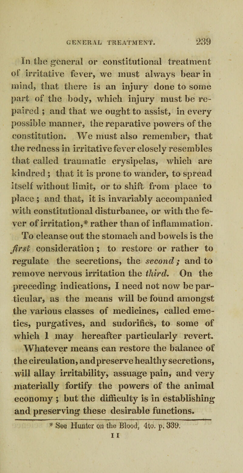 In the general or constitutional treatment of irritative fever, we must always bear in mind, that there is an injury done to some part of the body, which injury must be re¬ paired ; and that we ought to assist, in every possible manner, the reparative powers of the constitution. We must also remember, that the redness in irritative fever closely resembles that called traumatic erysipelas, which are kindred ; that it is prone to wander, to spread itself without limit, or to shift from place to place ; and that, it is invariably accompanied with constitutional disturbance, or with the fe¬ ver of irritation,# rather than of inflammation. To cleanse out the stomach and bowels is the first consideration ; to restore or rather to regulate the secretions, the second; and to remove nervous irritation the third. On the preceding indications, I need not now be par¬ ticular, as the means will be found amongst the various classes of medicines, called eme¬ tics, purgatives, and sudorifics, to some of which I may hereafter particularly revert. Whatever means can restore the balance of the circulation, andpreserve healthy secretions, will allay irritability, assuage pain, and very materially fortify the powers of the animal economy ; but the difficulty is in establishing and preserving these desirable functions. * See Hunter on the Blood, 4to. p, 339.