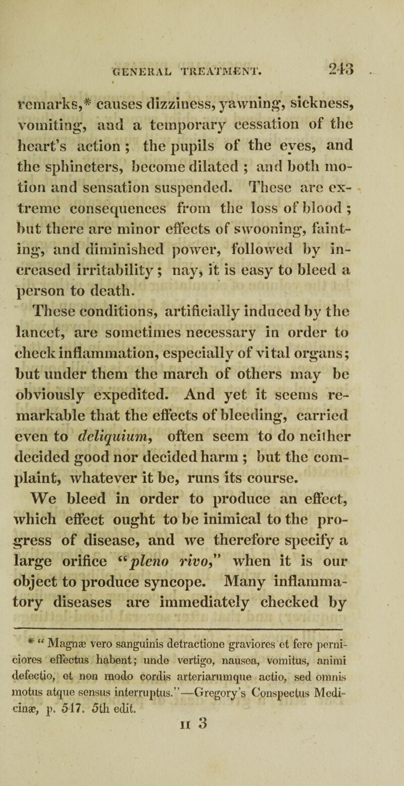 remarks,* causes dizziness, yawning, sickness, vomiting, and a temporary cessation of the heart’s action ; the pupils of the eyes, and the sphincters, become dilated ; and both mo¬ tion and sensation suspended. These are ex¬ treme consequences from the loss of blood ; but there are minor effects of swooning, faint¬ ing, and diminished power, followed by in¬ creased irritability; nay, it is easy to bleed a person to death. These conditions, artificially induced by the lancet, are sometimes necessary in order to check inflammation, especially of vital organs; but under them the march of others may be obviously expedited. And yet it seems re¬ markable that the effects of bleeding, carried even to deliquium, often seem to do neither decided good nor decided harm ; but the com¬ plaint, whatever it be, runs its course. We bleed in order to produce an effect, which effect ought to be inimical to the pro¬ gress of disease, and we therefore specify a large orifice “pleno vivo” when it is our object to produce syncope. Many inflamma¬ tory diseases are immediately checked by * “ Magn® vero sanguinis detractione graviores et fere perni- ciores effectus habent; unde vertigo, nausea, vomitus, animi defectio, et non modo cordis arteriarumcpie actio, sed omnis motus atque sensus interruptus.”—Gregory’s Conspectus Medi¬ cine, p. 547. 5th edit.