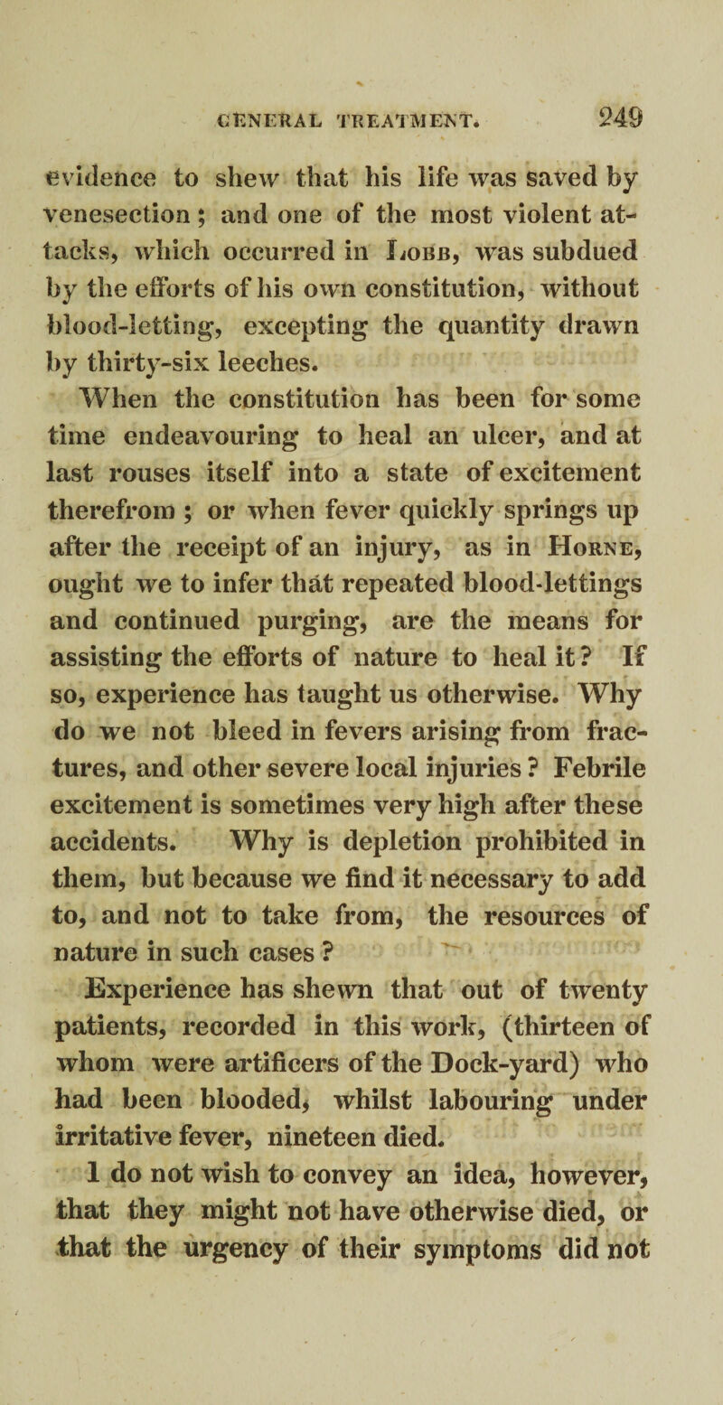 evidence to shew that his life was saved by venesection; and one of the most violent at¬ tacks, which occurred in Lobb, was subdued by the efforts of his own constitution, without blood-letting, excepting the quantity drawn by thirty-six leeches. When the constitution has been for some time endeavouring to heal an ulcer, and at last rouses itself into a state of excitement therefrom ; or when fever quickly springs lip after the receipt of an injury, as in Horne, ought we to infer that repeated blood-lettings and continued purging, are the means for assisting the efforts of nature to heal it ? If so, experience has taught us otherwise. Why do we not bleed in fevers arising from frac¬ tures, and other severe local injuries ? Febrile excitement is sometimes very high after these accidents. Why is depletion prohibited in them, but because we find it necessary to add to, and not to take from, the resources of nature in such cases ? Experience has shewn that out of twenty patients, recorded in this work, (thirteen of whom were artificers of the Dock-yard) who had been blooded* whilst labouring under irritative fever, nineteen died. 1 do not wish to convey an idea, however, that they might not have otherwise died, or that the urgency of their symptoms did not