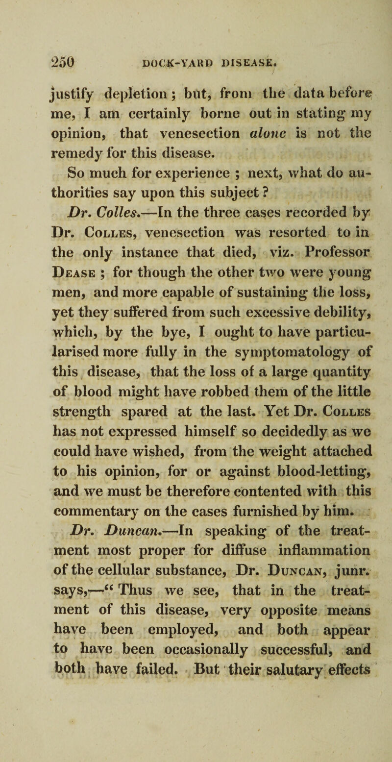 justify depletion ; but, from the data before me, I am certainly borne out in stating* my opinion, that venesection alone is not the remedy for this disease. So much for experience ; next, what do au¬ thorities say upon this subject ? Dr. Colles.—In the three cases recorded by Dr. Colles, venesection was resorted to in the only instance that died, viz. Professor Dease ; for though the other two were young men, and more capable of sustaining the loss, yet they suffered from such excessive debility, which, by the bye, I ought to have particu¬ larised more fully in the symptomatology of this disease, that the loss of a large quantity of blood might have robbed them of the little strength spared at the last. Yet Dr. Colles has not expressed himself so decidedly as we could have wished, from the weight attached to his opinion, for or against blood-letting, and we must be therefore contented with this commentary on the cases furnished by him. Dr. Duncan.—In speaking of the treat¬ ment most proper for diffuse inflammation of the cellular substance, Dr. Duncan, junr. says,—“ Thus we see, that in the treat¬ ment of this disease, very opposite means have been employed, and both appear to have been occasionally successful, and both have failed. But their salutary effects