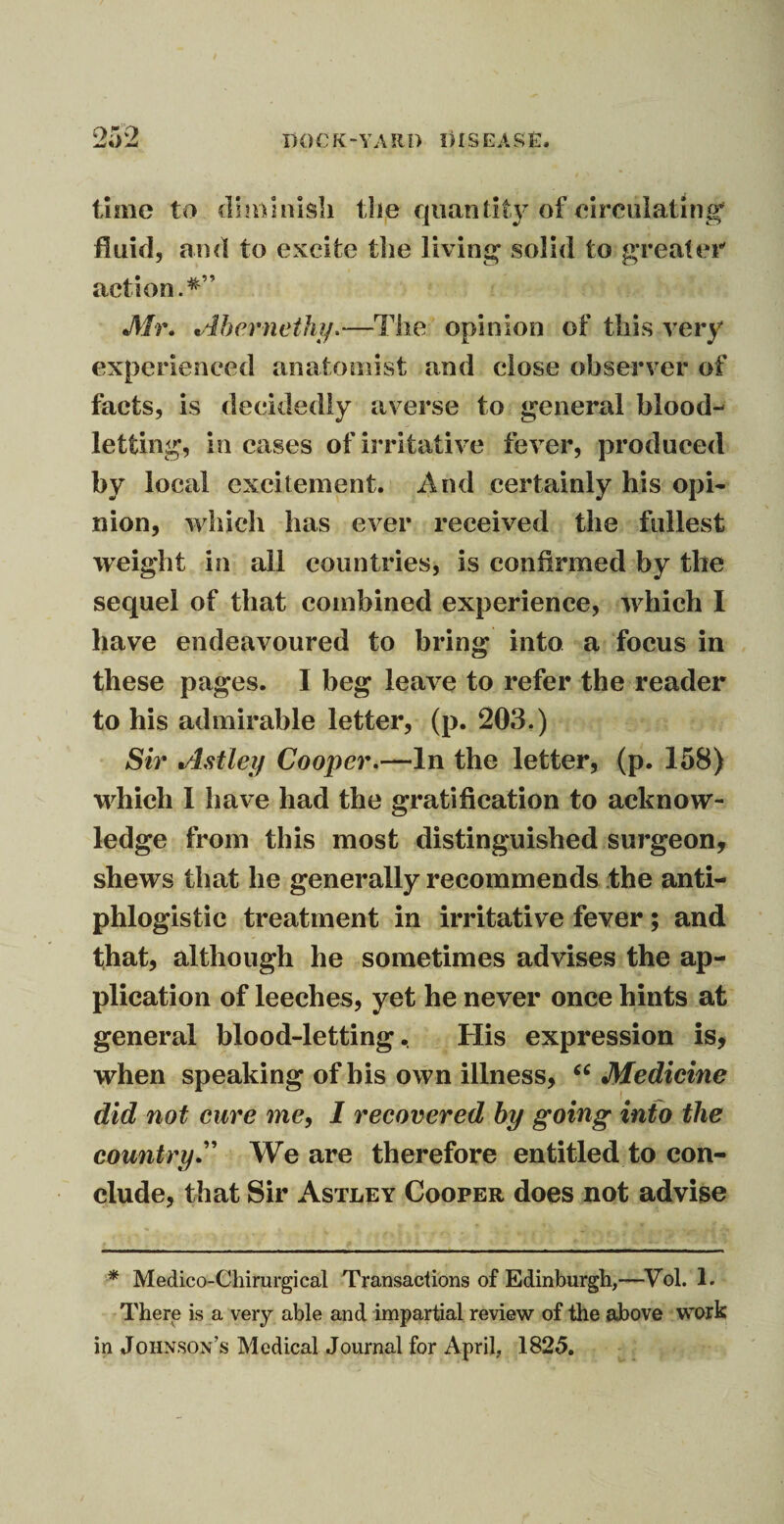 time to diminish the quantity of circulating' fluid, and to excite the living solid to greater action. *” Mr* Abernethy.—The opinion of this very experienced anatomist and close observer of facts, is decidedly averse to general blood¬ letting, in cases of irritative fever, produced by local excitement. And certainly his opi¬ nion, which has ever received the fullest weight in all countries, is confirmed by the sequel of that combined experience, which I have endeavoured to bring into a focus in these pages. I beg leave to refer the reader to his admirable letter, (p. 203.) Sir Astley Cooper.—In the letter, (p. 158) wdiich I have had the gratification to acknow¬ ledge from this most distinguished surgeon, shews that he generally recommends the anti¬ phlogistic treatment in irritative fever; and that, although he sometimes advises the ap¬ plication of leeches, yet he never once hints at general blood-letting. His expression is, when speaking of bis own illness, “ Medicine did not cure me, I recovered by going into the country.” We are therefore entitled to con¬ clude, that Sir Astley Cooper does not advise * Medico-Cliirurgical Transactions of Edinburgh,—Vol. 1. There is a very able and impartial review of the above work in Johnson’s Medical Journal for April, 1825.