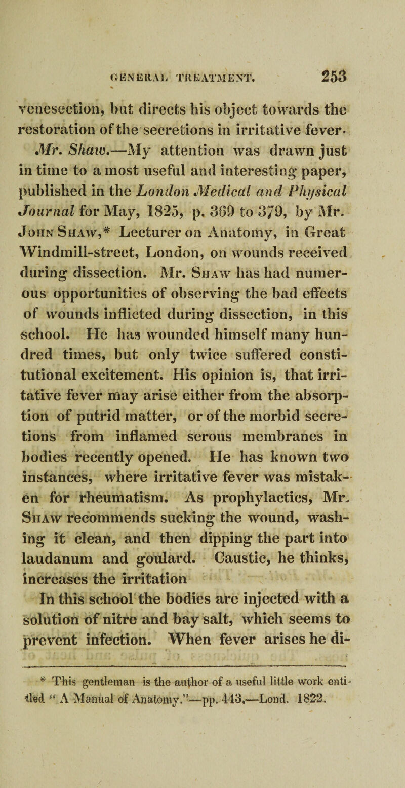 venesection, but directs liis object towards the restoration of the secretions in irritative fever- Mr. Shaw.—My attention was drawn just in time to a most useful and interesting* paper, published in the London Medical and Physical Journal for May, 1825, p. 369 to 3J9, by Mr. John Shaw,* Lecturer on Anatomy, in Great Windmill-street, London, on wounds received during dissection. Mr. Shaw has had numer¬ ous opportunities of observing the bad effects of wounds inflicted during dissection, in this school. He has wounded himself many hun¬ dred times, but only twice suffered consti¬ tutional excitement. His opinion is, that irri¬ tative fever may arise either from the absorp¬ tion of putrid matter, or of the morbid secre¬ tions from inflamed serous membranes in bodies recently opened. He has known two instances, where irritative fever was mistak¬ en for rheumatism. As prophylactics, Mr. Shaw recommends sucking the wound, wash¬ ing it clean, and then dipping the part into laudanum and goulard. Caustic, he thinks, increases the irritation In this school the bodies are injected with a solution of nitre and bay salt, which seems to prevent infection. When fever arises he di- * This gentleman is the author of a useful little work enti ¬ tled u A Manual of Anatomy.”—pp, 443.—-Lond. 1822. /