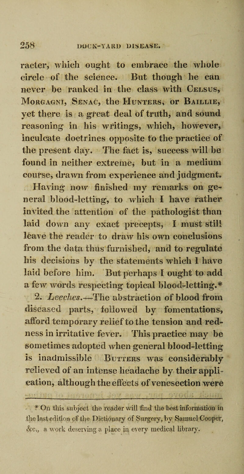 raeter, which ought to embrace the whole circle of the science. But though he can never be ranked in the class with Celsus, Morgagni, Senac, the Hunters, or Baillie, yet there is a great deal of truth, and sound reasoning in his writings, which, however, inculcate doctrines opposite to the practice of the present day. The fact is, success will be found in neither extreme, but in a medium course, drawn from experience and judgment. Having now finished my remarks on ge¬ neral blood-letting, to which I have rather invited the attention of the pathologist than laid down any exact precepts, I must still leave the reader to draw his own conclusions from the data thus furnished, and to regulate his decisions by the statements which 1 have laid before him. But perhaps I ought to add a few words respecting topical blood-letting.* 2. Leeches.—The abstraction of blood from diseased parts, followed by fomentations, afford temporary relief to the tension and red¬ ness in irritative fever. This practice may be sometimes adopted when general blood-letting is inadmissible Butters was considerably relieved of an intense headache by their appli¬ cation, although the eff ects of venesection were * On this subject the reader will find the best information in the last edition of the Dictionary of Surgery, by Samuel Cooper, &c., a work deserving a place in every medical library.