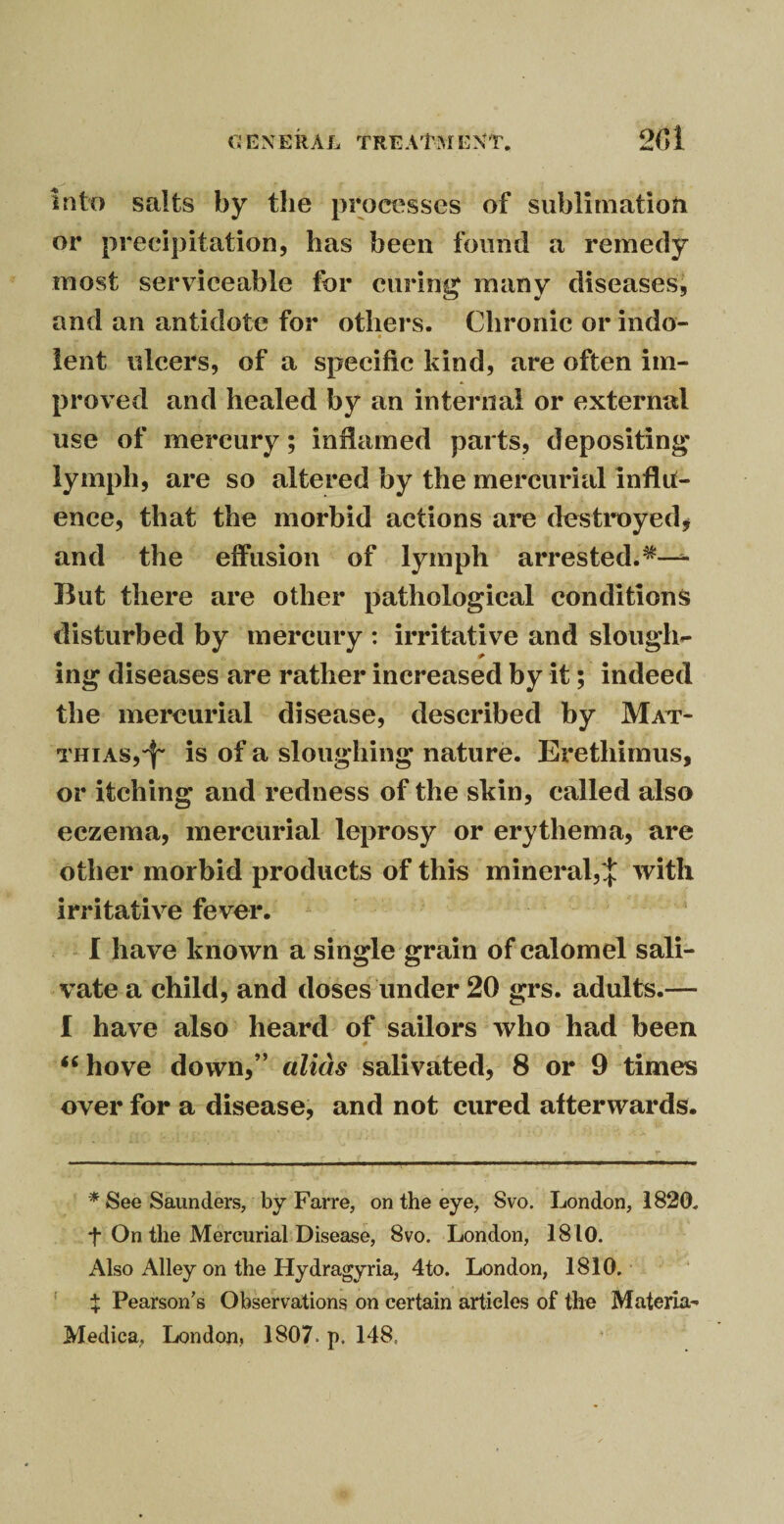 G EX ERA L TREATM EXT. 2(]i into salts by the processes of sublimation or precipitation, has been found a remedy most serviceable for curing many diseases, and an antidote for others. Chronic or indo- • lent ulcers, of a specific kind, are often im¬ proved and healed by an internal or external use of mercury; inflamed parts, depositing lymph, are so altered by the mercurial influ¬ ence, that the morbid actions are destroyed * and the effusion of lymph arrested.4*— But there are other pathological conditions disturbed by mercury : irritative and slough- ing diseases are rather increased by it; indeed the mercurial disease, described by Mat¬ thias,^ is of a sloughing nature. Eretliimus, or itching and redness of the skin, called also eczema, mercurial leprosy or erythema, are other morbid products of this mineral,*]: with irritative fever. I have known a single grain of calomel sali¬ vate a child, and doses under 20 grs. adults.— I have also heard of sailors who had been “ hove down,” alias salivated, 8 or 9 times over for a disease, and not cured afterwards. * See Saunders, by Far re, on the eye, Svo. London, 1820. f On the Mercurial Disease, 8vo. London, 1810. Also Alley on the Hydragyria, 4to. London, 1810. X Pearson’s Observations on certain articles of the Materia-- Medica, London, 1807. p, 148,